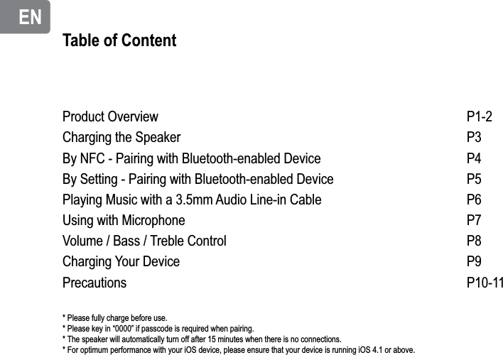 ENENTable of ContentProduct OverviewCharging the SpeakerBy NFC - Pairing with Bluetooth-enabled DeviceBy Setting - Pairing with Bluetooth-enabled DevicePlaying Music with a 3.5mm Audio Line-in CableUsing with MicrophoneVolume / Bass / Treble ControlCharging Your DevicePrecautionsP1-2P3P4P5P6P7P8P9P10-11* Please fully charge before use.* Please key in “0000” if passcode is required when pairing.* The speaker will automatically turn off after 15 minutes when there is no connections.* For optimum performance with your iOS device, please ensure that your device is running iOS 4.1 or above.