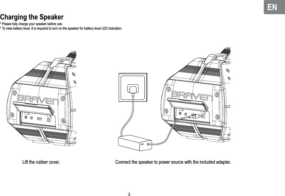 ENENCharging the Speaker* Please fully charge your speaker before use.* To view battery level, it is required to turn on the speaker for battery level LED indication.Lift the rubber cover. Connect the speaker to power source with the included adapter. 3