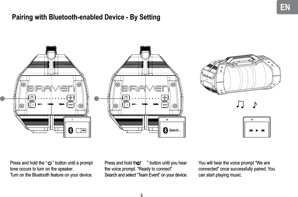 ENENPairing with Bluetooth-enabled Device - By SettingPress and hold the “     ” button until a prompt tone occurs to turn on the speaker.Turn on the Bluetooth feature on your device.Press and hold the “     ” button until you hear the voice prompt. “Ready to connect”Search and select “Team Event” on your device.You will hear the voice prompt “We are connected” once successfully paired. You can start playing music.ON Search...5