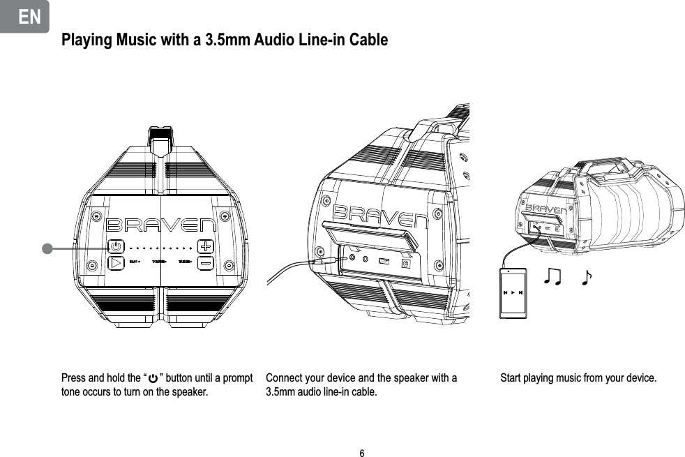 ENENPlaying Music with a 3.5mm Audio Line-in CablePress and hold the “     ” button until a prompt tone occurs to turn on the speaker.Connect your device and the speaker with a 3.5mm audio line-in cable.Start playing music from your device.6