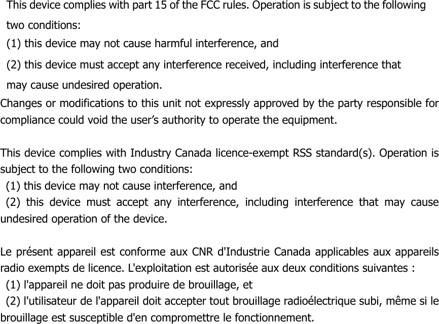 This device complies with part 15 of the FCC rules. Operation is subject to the following two conditions: (1) this device may not cause harmful interference, and (2) this device must accept any interference received, including interference that may cause undesired operation. Changes or modifications to this unit not expressly approved by the party responsible for compliance could void the user’s authority to operate the equipment.This device complies with Industry Canada licence-exempt RSS standard(s). Operation is subject to the following two conditions:   (1) this device may not cause interference, and  (2) this device must accept any interference, including interference that may cause undesired operation of the device.    Le présent appareil est conforme aux CNR d&apos;Industrie Canada applicables aux appareils radio exempts de licence. L&apos;exploitation est autorisée aux deux conditions suivantes :   (1) l&apos;appareil ne doit pas produire de brouillage, et   (2) l&apos;utilisateur de l&apos;appareil doit accepter tout brouillage radioélectrique subi, même si le brouillage est susceptible d&apos;en compromettre le fonctionnement. 