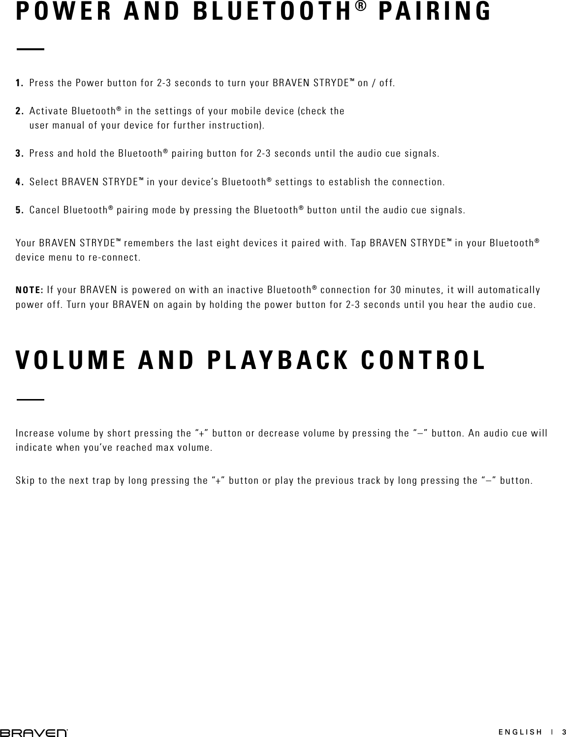 ENGLISH  |  3POWER AND BLUETOOTH® PAIRINGVOLUME AND PLAYBACK CONTROL1.  Press the Power button for 2-3 seconds to turn your BRAVEN STRYDE™ on / off.2.  Activate Bluetooth® in the settings of your mobile device (check the user manual of your device for further instruction).3.  Press and hold the Bluetooth® pairing button for 2-3 seconds until the audio cue signals.4.  Select BRAVEN STRYDE™ in your device’s Bluetooth® settings to establish the connection.5.  Cancel Bluetooth® pairing mode by pressing the Bluetooth® button until the audio cue signals.Your BRAVEN STRYDE™ remembers the last eight devices it paired with. Tap BRAVEN STRYDE™ in your Bluetooth® device menu to re-connect.NOTE: If your BRAVEN is powered on with an inactive Bluetooth® connection for 30 minutes, it will automatically power off. Turn your BRAVEN on again by holding the power button for 2-3 seconds until you hear the audio cue.Increase volume by short pressing the “+” button or decrease volume by pressing the “–” button. An audio cue will indicate when you’ve reached max volume.Skip to the next trap by long pressing the “+” button or play the previous track by long pressing the “–” button.