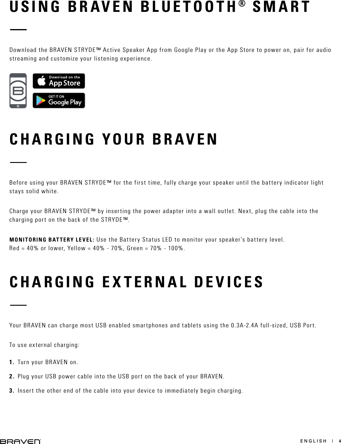 ENGLISH  |  4USING BRAVEN BLUETOOTH® SMARTCHARGING YOUR BRAVENCHARGING EXTERNAL DEVICESDownload the BRAVEN STRYDE™ Active Speaker App from Google Play or the App Store to power on, pair for audio streaming and customize your listening experience.Before using your BRAVEN STRYDE™ for the first time, fully charge your speaker until the battery indicator light stays solid white.Charge your BRAVEN STRYDE™ by inserting the power adapter into a wall outlet. Next, plug the cable into the charging port on the back of the STRYDE™.MONITORING BATTERY LEVEL: Use the Battery Status LED to monitor your speaker’s battery level.  Red = 40% or lower, Yellow = 40% - 70%, Green = 70% - 100%.Your BRAVEN can charge most USB enabled smartphones and tablets using the 0.3A-2.4A full-sized, USB Port.To use external charging: 1.  Turn your BRAVEN on.2.  Plug your USB power cable into the USB port on the back of your BRAVEN.3.  Insert the other end of the cable into your device to immediately begin charging.