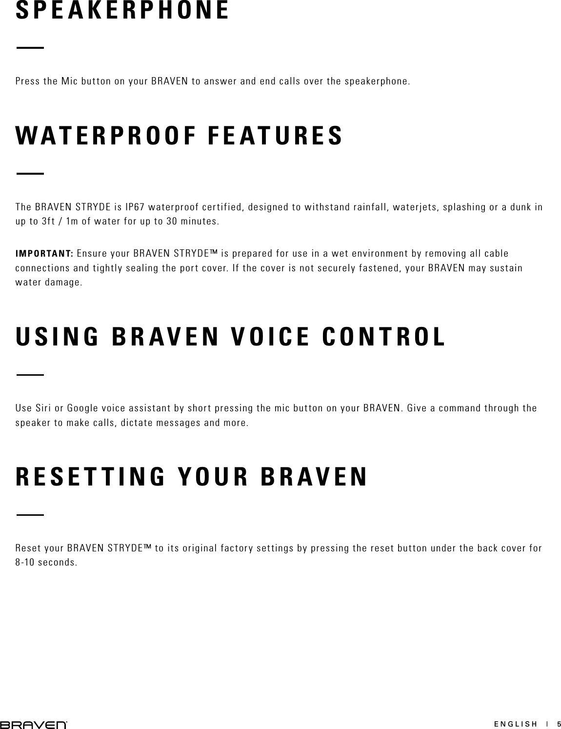 ENGLISH  |  5SPEAKERPHONEWATERPROOF FEATURESRESETTING YOUR BRAVENUSING BRAVEN VOICE CONTROLPress the Mic button on your BRAVEN to answer and end calls over the speakerphone.The BRAVEN STRYDE is IP67 waterproof certified, designed to withstand rainfall, waterjets, splashing or a dunk in up to 3ft / 1m of water for up to 30 minutes.IMPORTANT: Ensure your BRAVEN STRYDE™ is prepared for use in a wet environment by removing all cable connections and tightly sealing the port cover. If the cover is not securely fastened, your BRAVEN may sustain water damage.Reset your BRAVEN STRYDE™ to its original factory settings by pressing the reset button under the back cover for 8-10 seconds.Use Siri or Google voice assistant by short pressing the mic button on your BRAVEN. Give a command through the speaker to make calls, dictate messages and more.