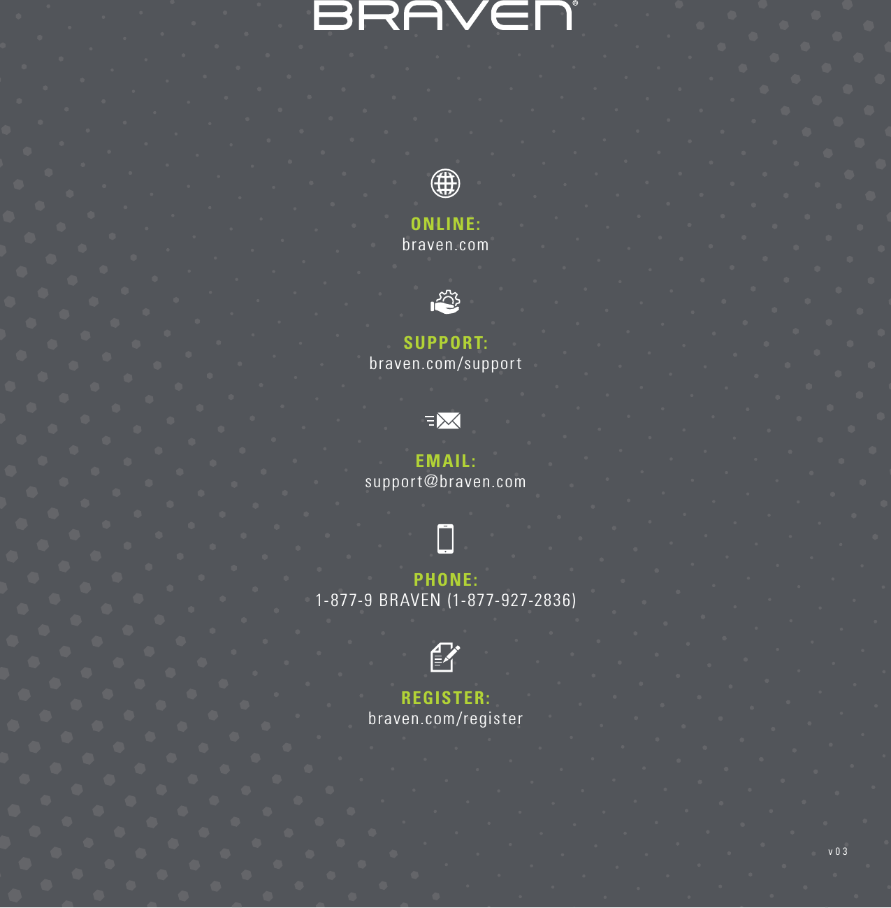 PHONE: 1-877-9 BRAVEN (1-877-927-2836)REGISTER: braven.com/registerSUPPORT:  braven.com/supportONLINE:  braven.comEMAIL: support@braven.comv03