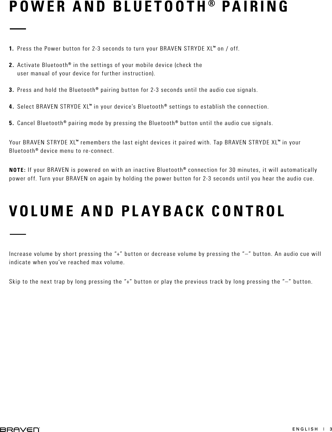 ENGLISH  |  3POWER AND BLUETOOTH® PAIRINGVOLUME AND PLAYBACK CONTROL1.  Press the Power button for 2-3 seconds to turn your BRAVEN STRYDE XL™ on / off.2.  Activate Bluetooth® in the settings of your mobile device (check the user manual of your device for further instruction).3.  Press and hold the Bluetooth® pairing button for 2-3 seconds until the audio cue signals.4.  Select BRAVEN STRYDE XL™ in your device’s Bluetooth® settings to establish the connection.5.  Cancel Bluetooth® pairing mode by pressing the Bluetooth® button until the audio cue signals.Your BRAVEN STRYDE XL™ remembers the last eight devices it paired with. Tap BRAVEN STRYDE XL™ in your Bluetooth® device menu to re-connect.NOTE: If your BRAVEN is powered on with an inactive Bluetooth® connection for 30 minutes, it will automatically power off. Turn your BRAVEN on again by holding the power button for 2-3 seconds until you hear the audio cue.Increase volume by short pressing the “+” button or decrease volume by pressing the “–” button. An audio cue will indicate when you’ve reached max volume.Skip to the next trap by long pressing the “+” button or play the previous track by long pressing the “–” button.