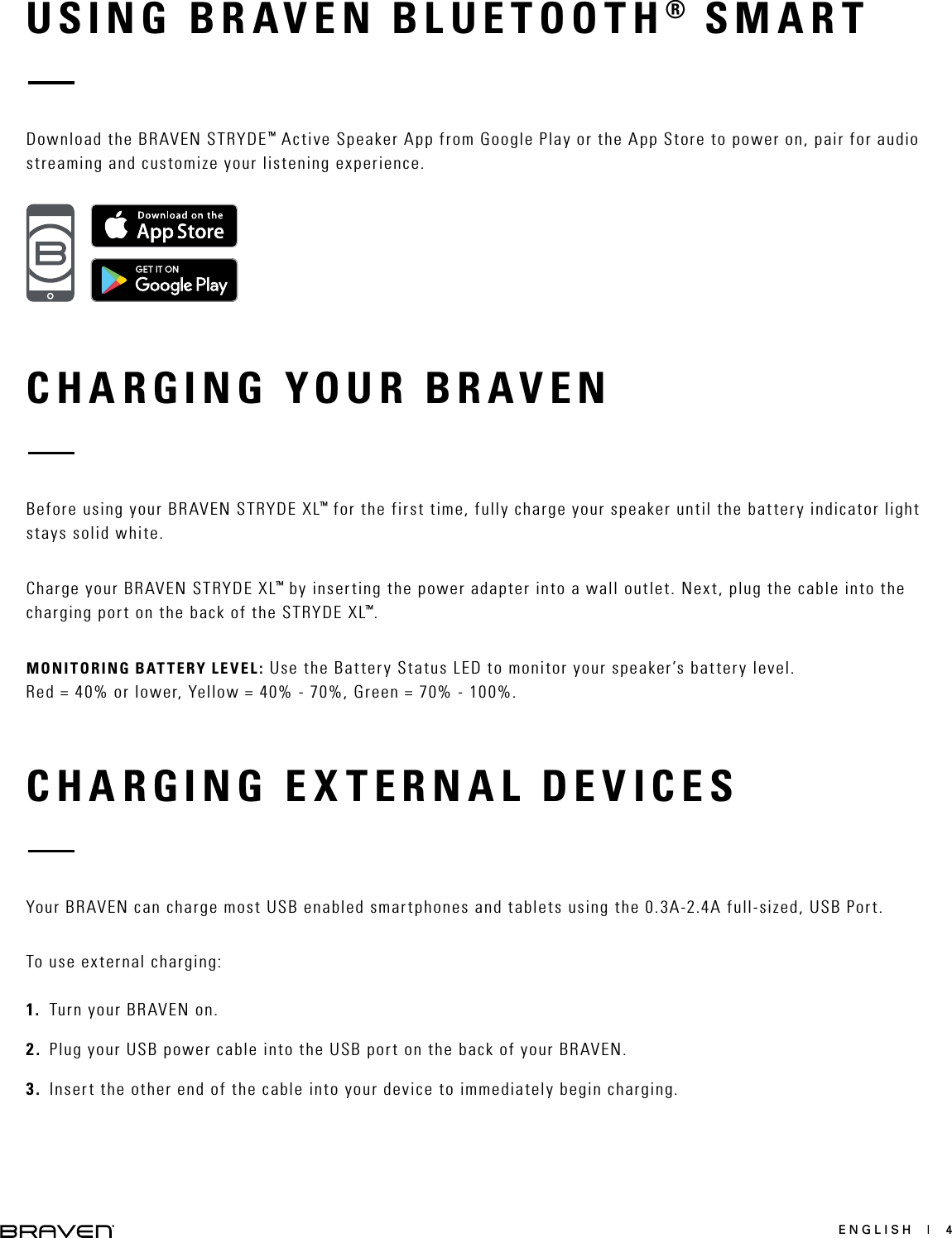 ENGLISH  |  4USING BRAVEN BLUETOOTH® SMARTCHARGING YOUR BRAVENCHARGING EXTERNAL DEVICESDownload the BRAVEN STRYDE™ Active Speaker App from Google Play or the App Store to power on, pair for audio streaming and customize your listening experience.Before using your BRAVEN STRYDE XL™ for the first time, fully charge your speaker until the battery indicator light stays solid white.Charge your BRAVEN STRYDE XL™ by inserting the power adapter into a wall outlet. Next, plug the cable into the charging port on the back of the STRYDE XL™.MONITORING BATTERY LEVEL: Use the Battery Status LED to monitor your speaker’s battery level.  Red = 40% or lower, Yellow = 40% - 70%, Green = 70% - 100%.Your BRAVEN can charge most USB enabled smartphones and tablets using the 0.3A-2.4A full-sized, USB Port.To use external charging: 1.  Turn your BRAVEN on.2.  Plug your USB power cable into the USB port on the back of your BRAVEN.3.  Insert the other end of the cable into your device to immediately begin charging.