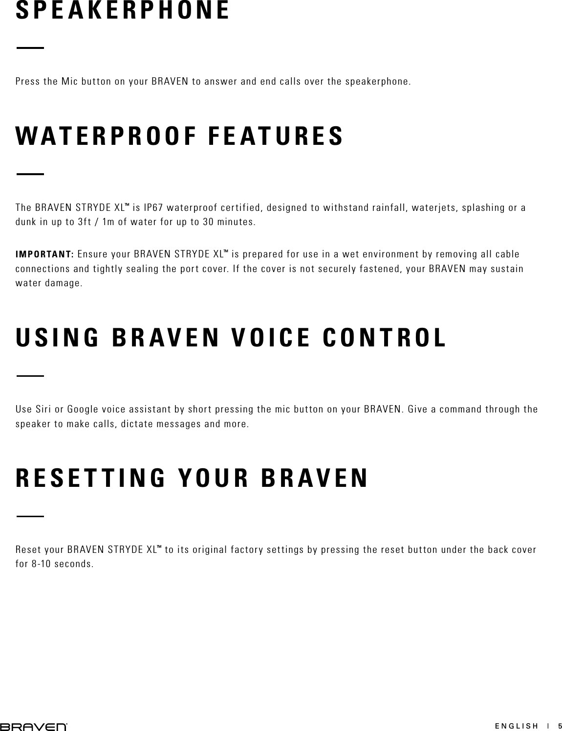 ENGLISH  |  5SPEAKERPHONEWATERPROOF FEATURESRESETTING YOUR BRAVENUSING BRAVEN VOICE CONTROLPress the Mic button on your BRAVEN to answer and end calls over the speakerphone.The BRAVEN STRYDE XL™ is IP67 waterproof certified, designed to withstand rainfall, waterjets, splashing or a dunk in up to 3ft / 1m of water for up to 30 minutes.IMPORTANT: Ensure your BRAVEN STRYDE XL™ is prepared for use in a wet environment by removing all cable connections and tightly sealing the port cover. If the cover is not securely fastened, your BRAVEN may sustain water damage.Reset your BRAVEN STRYDE XL™ to its original factory settings by pressing the reset button under the back cover for 8-10 seconds.Use Siri or Google voice assistant by short pressing the mic button on your BRAVEN. Give a command through the speaker to make calls, dictate messages and more.