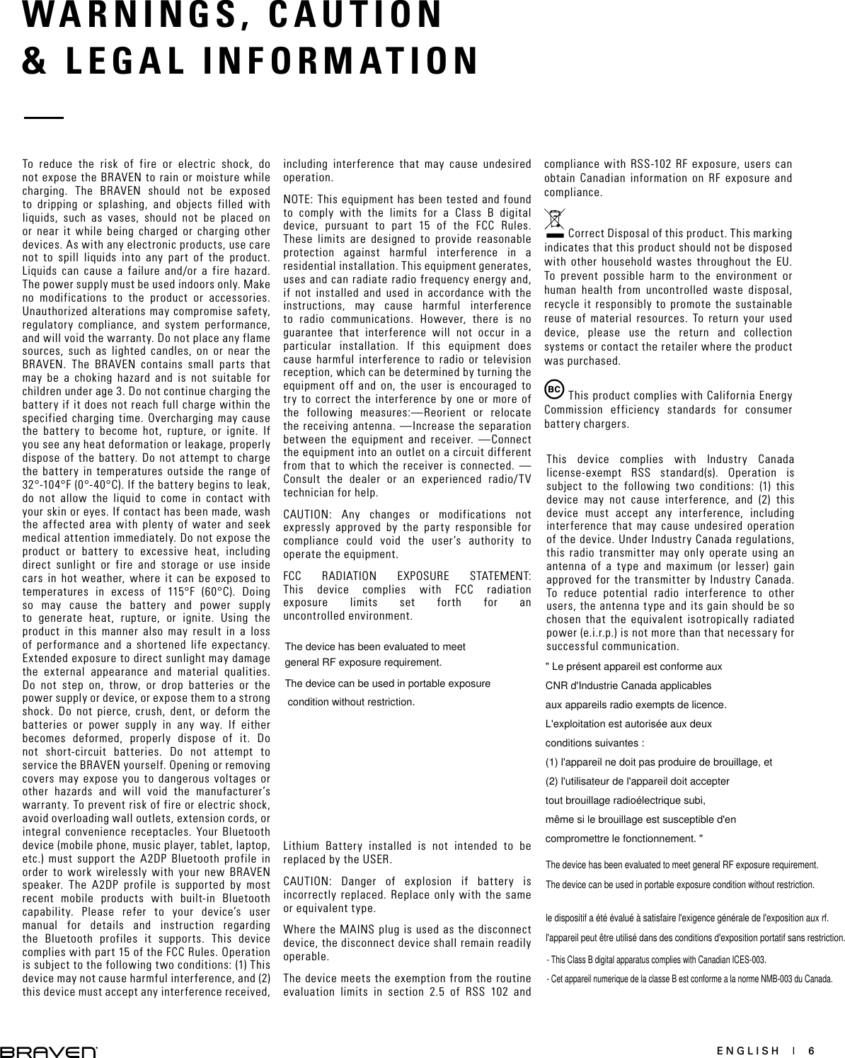 ENGLISH  |  6WARNINGS, CAUTION   &amp; LEGAL INFORMATION To reduce the risk of fire or electric shock, do not expose the BRAVEN to rain or moisture while charging. The BRAVEN should not be exposed to dripping or splashing, and objects filled with liquids, such as vases, should not be placed on or near it while being charged or charging other devices. As with any electronic products, use care not to spill liquids into any part of the product. Liquids can cause a failure and/or a fire hazard. The power supply must be used indoors only. Make no modifications to the product or accessories. Unauthorized alterations may compromise safety, regulatory compliance, and system performance, and will void the warranty. Do not place any flame sources, such as lighted candles, on or near the BRAVEN. The BRAVEN contains small parts that may be a choking hazard and is not suitable for children under age 3. Do not continue charging the battery if it does not reach full charge within the specified charging time. Overcharging may cause the battery to become hot, rupture, or ignite. If you see any heat deformation or leakage, properly dispose of the battery. Do not attempt to charge the battery in temperatures outside the range of 32°-104°F (0°-40°C). If the battery begins to leak, do not allow the liquid to come in contact with your skin or eyes. If contact has been made, wash the affected area with plenty of water and seek medical attention immediately. Do not expose the product or battery to excessive heat, including direct sunlight or fire and storage or use inside cars in hot weather, where it can be exposed to temperatures in excess of 115°F (60°C). Doing so may cause the battery and power supply to generate heat, rupture, or ignite. Using the product in this manner also may result in a loss of performance and a shortened life expectancy. Extended exposure to direct sunlight may damage the external appearance and material qualities. Do not step on, throw, or drop batteries or the power supply or device, or expose them to a strong shock. Do not pierce, crush, dent, or deform the batteries or power supply in any way. If either becomes deformed, properly dispose of it. Do not short-circuit batteries. Do not attempt to service the BRAVEN yourself. Opening or removing covers may expose you to dangerous voltages or other hazards and will void the manufacturer’s warranty. To prevent risk of fire or electric shock, avoid overloading wall outlets, extension cords, or integral convenience receptacles. Your Bluetooth device (mobile phone, music player, tablet, laptop, etc.) must support the A2DP Bluetooth profile in order to work wirelessly with your new BRAVEN speaker. The A2DP profile is supported by most recent mobile products with built-in Bluetooth capability. Please refer to your device’s user manual for details and instruction regarding the Bluetooth profiles it supports. This device complies with part 15 of the FCC Rules. Operation is subject to the following two conditions: (1) This device may not cause harmful interference, and (2) this device must accept any interference received, including interference that may cause undesired operation.NOTE: This equipment has been tested and found to comply with the limits for a Class B digital device, pursuant to part 15 of the FCC Rules. These limits are designed to provide reasonable protection against harmful interference in a residential installation. This equipment generates, uses and can radiate radio frequency energy and, if not installed and used in accordance with the instructions, may cause harmful interference to radio communications. However, there is no guarantee that interference will not occur in a particular installation. If this equipment does cause harmful interference to radio or television reception, which can be determined by turning the equipment off and on, the user is encouraged to try to correct the interference by one or more of the following measures:—Reorient or relocate the receiving antenna. —Increase the separation between the equipment and receiver.  —Connect the equipment into an outlet on a circuit different from that to which the receiver is connected. — Consult the dealer or an experienced radio/TV technician for help. CAUTION: Any changes or modifications not expressly approved by the party responsible for compliance could void the user’s authority to operate the equipment.FCC RADIATION EXPOSURE STATEMENT: This device complies with FCC radiation exposure limits set forth for an  uncontrolled environment.This device complies with Industry Canada license-exempt RSS standard(s). Operation is subject to the following two conditions: (1) this device may not cause interference, and (2) this device must accept any interference, including interference that may cause undesired operation of the device. Under Industry Canada regulations, this radio transmitter may only operate using an antenna of a type and maximum (or lesser) gain approved for the transmitter by Industry Canada. To reduce potential radio interference to other users, the antenna type and its gain should be so chosen that the equivalent isotropically radiated power (e.i.r.p.) is not more than that necessary for successful communication.Lithium Battery installed is not intended to be replaced by the USER. CAUTION: Danger of explosion if battery is incorrectly replaced. Replace only with the same or equivalent type.Where the MAINS plug is used as the disconnect device, the disconnect device shall remain readily operable.The device meets the exemption from the routine evaluation limits in section 2.5 of RSS 102 and compliance with RSS-102 RF exposure, users can obtain Canadian information on RF exposure and compliance. Correct Disposal of this product. This marking indicates that this product should not be disposed with other household wastes throughout the EU. To prevent possible harm to the environment or human health from uncontrolled waste disposal, recycle it responsibly to promote the sustainable reuse of material resources. To return your used device, please use the return and collection systems or contact the retailer where the product was purchased. This product complies with California Energy Commission efficiency standards for consumer battery chargers.The device has been evaluated to meet general RF exposure requirement.The device can be used in portable exposure condition without restriction.  &quot; Le présent appareil est conforme aux CNR d&apos;Industrie Canada applicables aux appareils radio exempts de licence. L&apos;exploitation est autorisée aux deux conditions suivantes : (1) l&apos;appareil ne doit pas produire de brouillage, et (2) l&apos;utilisateur de l&apos;appareil doit accepter tout brouillage radioélectrique subi, même si le brouillage est susceptible d&apos;en compromettre le fonctionnement. &quot;The device has been evaluated to meet general RF exposure requirement. The device can be used in portable exposure condition without restriction. le dispositif a été évalué à satisfaire l&apos;exigence générale de l&apos;exposition aux rf. l&apos;appareil peut être utilisé dans des conditions d&apos;exposition portatif sans restriction.- This Class B digital apparatus complies with Canadian ICES-003.- Cet appareil numerique de la classe B est conforme a la norme NMB-003 du Canada.