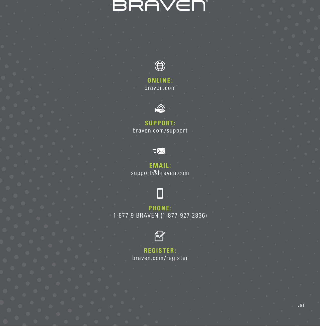 PHONE: 1-877-9 BRAVEN (1-877-927-2836)REGISTER: braven.com/registerSUPPORT:  braven.com/supportONLINE:  braven.comEMAIL: support@braven.comv01