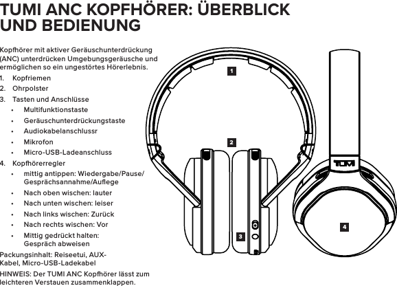 Kopörer mit aktiver Geräuschunterdrückung (ANC) unterdrücken Umgebungsgeräusche und ermöglichen so ein ungestörtes Hörerlebnis.1.  Kopfriemen2.  Ohrpolster3.  Tasten und Anschlüsse•  Multifunktionstaste•  Geräuschunterdrückungstaste•  Audiokabelanschlussr•  Mikrofon•  Micro-USB-Ladeanschluss4.  Kopörerregler•  mittig antippen: Wiedergabe/Pause/Gesprächsannahme/Auﬂege•  Nach oben wischen: lauter•  Nach unten wischen: leiser•  Nach links wischen: Zurück•  Nach rechts wischen: Vor•  Mittig gedrückt halten: Gespräch abweisenPackungsinhalt: Reiseetui, AUX-Kabel, Micro-USB-LadekabelHINWEIS: Der TUMI ANC Kopörer lässt zum leichteren Verstauen zusammenklappen.1423TUMI ANC KOPFHÖRER: ÜBERBLICK UND BEDIENUNG