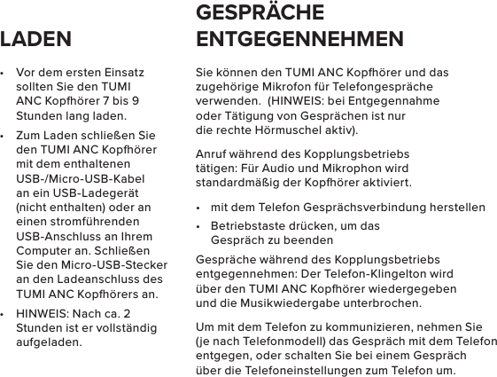 •  Vor dem ersten Einsatz sollten Sie den TUMI ANC Kopörer 7 bis 9 Stunden lang laden.•  Zum Laden schließen Sie den TUMI ANC Kopörer mit dem enthaltenen USB-/Micro-USB-Kabel an ein USB-Ladegerät (nicht enthalten) oder an einen stromführenden USB-Anschluss an Ihrem Computer an. Schließen Sie den Micro-USB-Stecker an den Ladeanschluss des TUMI ANC Kopörers an.•  HINWEIS: Nach ca. 2 Stunden ist er vollständig aufgeladen.Sie können den TUMI ANC Kopörer und das zugehörige Mikrofon für Telefongespräche verwenden.  (HINWEIS: bei Entgegennahme oder Tätigung von Gesprächen ist nur die rechte Hörmuschel aktiv).Anruf während des Kopplungsbetriebs tätigen: Für Audio und Mikrophon wird standardmäßig der Kopörer aktiviert.•  mit dem Telefon Gesprächsverbindung herstellen•  Betriebstaste drücken, um das Gespräch zu beendenGespräche während des Kopplungsbetriebs entgegennehmen: Der Telefon-Klingelton wird über den TUMI ANC Kopörer wiedergegeben und die Musikwiedergabe unterbrochen.Um mit dem Telefon zu kommunizieren, nehmen Sie (je nach Telefonmodell) das Gespräch mit dem Telefon entgegen, oder schalten Sie bei einem Gespräch über die Telefoneinstellungen zum Telefon um.LADENGESPRÄCHE ENTGEGENNEHMEN