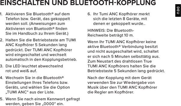 DEU1.  Aktivieren Sie Bluetooth® auf dem Telefon bzw. Gerät, das gekoppelt werden soll. (Anweisungen zum Aktivieren von Bluetooth® ﬁnden Sie im Handbuch zu Ihrem Gerät.)2.  Halten Sie die Betriebstaste am TUMI ANC Kopörer 5 Sekunden lang gedrückt. Der TUMI ANC Kopörer wird eingeschaltet und wechselt automatisch in den Kopplungsbetrieb.3.  Die LED leuchtet abwechselnd rot und weiß auf.4.  Wechseln Sie in die Bluetooth® Einstellungen Ihres Telefons bzw. Geräts, und wählen Sie die Option „TUMI ANC“ aus der Liste.5.  Wenn Sie nach einem Kennwort gefragt werden, geben Sie „0000“ ein. EINSCHALTEN UND BLUETOOTHKOPPLUNG6.  Ihr Tumi ANC Kopörer merkt sich die letzten 8 Geräte, mit denen er gekoppelt wurde..HINWEIS: Die Bluetooth-Reichweite beträgt 10 m.Wenn Ihr TUMI ANC Kopörer keine aktive Bluetooth® Verbindung besitzt und nicht ausgeschaltet wird, schaltet er sich nach 5 Minuten selbsttätig aus. Zum Neustart des drahtlosen True TUMI ANC Kopörers halten Sie die Betriebstaste 5 Sekunden lang gedrückt.Nach der Kopplung mit dem Gerät verwenden Sie zur Wiedergabe von Musik über den TUMI ANC Kopörer die Regler am Kopörer.