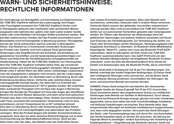 Zur Verringerung von Brandgefahr und Vermeidung von Elektroschocks die TUMI ANC Kopörer während des Ladevorgangs nicht Regen oder Feuchtigkeit aussetzen! Die TUMI ANC Kopörer dürfen nicht in Flüssigkeiten getaucht oder tropfendem oder spritzendem Wasser ausgesetzt oder während des Ladens oder beim Laden anderer Geräte neben oder unter Behältern mit ﬂüssigen Stoen positioniert werden. Wie bei allen elektronischen Geräten darf das Produkt einschließlich seiner Bestandteile nicht mit Flüssigkeiten in Berührung kommen. Flüssigkeiten können das Gerät unbrauchbar machen und/oder zu Brandgefahr führen. Das Netzteil nur in Innenräumen verwenden! Änderungen am Produkt oder Zubehör sind nicht zulässig. Nicht genehmigte Änderungen oder Eingrie können die Sicherheit, die Einhaltung von gesetzlichen Vorschriften und die Systemleistung beeinträchtigen und führen zum Erlöschen der Herstellergarantie und gegebenenfalls der Gewährleistung. Halten Sie die TUMI ANC Kopörer von Flammquellen fern! Die TUMI ANC Kopörer enthalten kleine Teile, die verschluckt werden können und eine Erstickungsgefahr darstellen. Nicht geeignet für Kinder unter 3 Jahren! Wenn der Akku seinen vollständigen Ladezustand nach der angegebenen Ladedauer nicht erreicht, darf der Ladevorgang nicht fortgesetzt werden. Ein Überladen kann zu Überhitzung, Bruch oder Entzündung des Akkus führen. Verformte oder undichte Akkus müssen ordnungsgemäß entsorgt werden. Der Akku darf nur innerhalb des zulässigen Temperaturbereichs (0°-40°C) geladen werden. Bei undichtem Akku auslaufende Flüssigkeit nicht mit Haut oder Augen in Berührung bringen! Bei Kontakt der Flüssigkeit mit Haut oder Augen den betroenen Bereich mit reichlich Wasser abwaschen und sofort einen Arzt aufsuchen! Produkt oder Akku nicht übermäßiger Hitze, direkter Sonneneinstrahlung oder Feuer aussetzen! Bei sommerlichen Temperaturen nicht im Auto zurücklassen, da dort Temperaturen bis zu 60° entstehen können! Dies kann zu Überhitzung, Bruch oder Entzündung des Akkus führen. Zudem können sich Leistungsfähigkeit und Lebensdauer des Produkts verringern. Wird das Produkt längere Zeit direkter Sonneneinstrahlung ausgesetzt, kann dies zur einer optischen Beeinträchtigung und zu einer Verschlechterung der Materialbeschaenheit führen. Nicht auf den Akku treten oder den Akku, das Netzteil oder das Gerät fallen lassen oder starken Erschütterungen aussetzen. Akku oder Netzteil nicht durchbohren, zerdrücken, einbeulen oder in anderer Weise verformen. Verformte Akkus müssen den geltenden Vorschriften entsprechend entsorgt werden! Akku nicht kurzschließen! Die TUMI ANC Kopörer dürfen nur von autorisierten Fachkräften gewartet oder instandgesetzt werden. Ein Önen oder Abnehmen der Abdeckungen kann Sie gefährlichen Spannungen und anderen Gefahren aussetzen und führen zum Erlöschen der Herstellergarantie. Zur Vermeidung der Gefahr von Feuer oder Stromschlägen dürfen Steckdosen, Verlängerungskabel oder eingebaute Anschlüsse zu überladen. Ihr Bluetooth-Gerät (Mobiltelefon, Abspielgerät, Tablet-PC, Laptop usw.) muss das Bluetooth-Proﬁl A2DP unterstützen, damit es reibungslos mit Ihren neuen Die TUMI ANC Kopörer zusammenarbeiten kann. Das A2DP-Proﬁl wird von den meisten aktuellen Mobilprodukten mit eingebauter Bluetooth-Funktion unterstützt. Lesen Sie bitte das Benutzerhandbuch Ihres Geräts für Details und Anweisungen über die Bluetooth-Proﬁle, die es unterstützt. Dieses Gerät steht in Einklang mit Teil 15 der FCC-Bestimmungen. Der Betrieb unterliegt den beiden folgenden Bedingungen: (1) Dieses Gerät darf schädigende Störungen nicht verursachen, und (2) dieses Gerät muss jedwede Störung annehmen, einschließlich der Störungen, die einen unerwünschten Betrieb verursachen könnten.HINWEIS: Dieses Gerät entspricht nachweislich den Grenzwerten für digitale Geräte der Klasse B gemäß Teil 15 der FCC-Vorschriften. Diese Grenzwerte dienen dem angemessenen Schutz vor schädlichen Strahlungen beim Betrieb von Geräten im Wohnbereich. Durch dieses Gerät wird hochfrequente Energie erzeugt, genutzt und unter Umständen abgestrahlt, und es kann daher bei nicht vorschriftsmäßiger Installation und Nutzung Funkstörungen verursachen. Eine Garantie dafür, dass entsprechende Störungen am konkreten Installationsort ausgeschlossen sind, kann nicht abgegeben werden. Verursacht das Gerät Störungen des Radio- oder Fernsehempfangs (was sich durch Ein- und Ausschalten des Geräts feststellen lässt), so können Sie versuchen, die Störung auf folgende Weise zu beseitigen:- andere Ausrichtung oder Aufstellung der Empfangsantenne. —Vergrößerung des Abstands zwischen Gerät und WARN UND SICHERHEITSHINWEISE; RECHTLICHE INFORMATIONEN