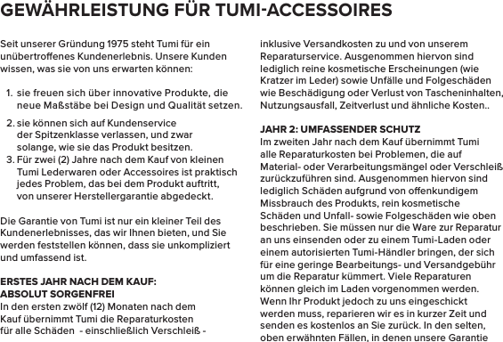 Seit unserer Gründung 1975 steht Tumi für ein unübertroenes Kundenerlebnis. Unsere Kunden wissen, was sie von uns erwarten können:1.  sie freuen sich über innovative Produkte, die neue Maßstäbe bei Design und Qualität setzen.2. sie können sich auf Kundenservice der Spitzenklasse verlassen, und zwar solange, wie sie das Produkt besitzen.3. Für zwei (2) Jahre nach dem Kauf von kleinen Tumi Lederwaren oder Accessoires ist praktisch jedes Problem, das bei dem Produkt auftritt, von unserer Herstellergarantie abgedeckt.Die Garantie von Tumi ist nur ein kleiner Teil des Kundenerlebnisses, das wir Ihnen bieten, und Sie werden feststellen können, dass sie unkompliziert und umfassend ist.ERSTES JAHR NACH DEM KAUF:ABSOLUT SORGENFREIIn den ersten zwölf (12) Monaten nach dem Kauf übernimmt Tumi die Reparaturkosten für alle Schäden  - einschließlich Verschleiß - inklusive Versandkosten zu und von unserem Reparaturservice. Ausgenommen hiervon sind lediglich reine kosmetische Erscheinungen (wie Kratzer im Leder) sowie Unfälle und Folgeschäden wie Beschädigung oder Verlust von Tascheninhalten, Nutzungsausfall, Zeitverlust und ähnliche Kosten..JAHR 2: UMFASSENDER SCHUTZIm zweiten Jahr nach dem Kauf übernimmt Tumi alle Reparaturkosten bei Problemen, die auf Material- oder Verarbeitungsmängel oder Verschleiß zurückzuführen sind. Ausgenommen hiervon sind lediglich Schäden aufgrund von oenkundigem Missbrauch des Produkts, rein kosmetische Schäden und Unfall- sowie Folgeschäden wie oben beschrieben. Sie müssen nur die Ware zur Reparatur an uns einsenden oder zu einem Tumi-Laden oder einem autorisierten Tumi-Händler bringen, der sich für eine geringe Bearbeitungs- und Versandgebühr um die Reparatur kümmert. Viele Reparaturen können gleich im Laden vorgenommen werden. Wenn Ihr Produkt jedoch zu uns eingeschickt werden muss, reparieren wir es in kurzer Zeit und senden es kostenlos an Sie zurück. In den selten, oben erwähnten Fällen, in denen unsere Garantie GEWÄHRLEISTUNG FÜR TUMIACCESSOIRES