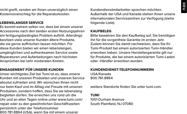 DEUnicht greift, senden wir Ihnen unverzüglich einen Kostenvoranschlag für die Reparaturkosten.LEBENSLANGER SERVICEEs kommt extrem selten vor, dass bei einem unserer Accessoires nach den beiden ersten Nutzungsjahren ein fertigungsbedingtes Problem auftritt. Allerdings besitzen viele unserer Kunden ältere Produkte, die sie gerne aurischen lassen möchten. Für diese Kunden bieten wir einen lebenslangen, umgänglichen und aufmerksamen Service sowie Reparaturen und Aufarbeitungen nach höchsten Ansprüchen bei sehr moderaten Kosten.ENGAGEMENT FÜR UNSERE KUNDENUnser wichtigstes Ziel bei Tumi ist es, dass unsere Kunden mit unseren Produkten und unserem Service absolut zufrieden sind. Wir wünschen Ihnen nicht nur beim Kauf und im Alltag viel Freude mit unseren Produkten, sondern hoen, dass Sie sie lebenslang begleiten dürfen. Sie erreichen uns rund um die Uhr und an allen Tagen online unter www.tumi.com/repair oder zu den gewöhnlichen Geschäftszeiten persönlich unter der Telefonnummer 800.781.8864 (USA), wenn Sie mit einem unserer Kundendienstmitarbeiter sprechen möchten. Außerhalb der USA und Kanada stehen Ihnen unsere internationalen Servicezentren zur Verfügung (siehe folgende Liste).KAUFBELEGBitte bewahren Sie den Kaueleg auf. Sie benötigen ihn für die sorgenfreie Garantie im ersten Jahr. Zudem können Sie damit nachweisen, dass Sie Ihr Tumi-Produkt bei einem autorisierten Tumi-Händler erworben haben. Unsere Herstellergarantie gilt nur für Produkte, die bei einem autorisierten Tumi-Laden oder -Händler erworben wurden.KUNDENDIENST-TELEFONNUMMERNUSA/Kanada800.781.8864weitere Standorte ﬁnden Sie unter tumi.com.TUMI1001 Durham AvenueSouth Plainﬁeld, NJ 07080