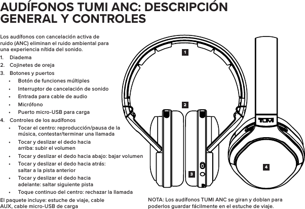 Los audífonos con cancelación activa de ruido (ANC) eliminan el ruido ambiental para una experiencia nítida del sonido.1.  Diadema2.  Cojinetes de oreja3.  Botones y puertos•  Botón de funciones múltiples•  Interruptor de cancelación de sonido•  Entrada para cable de audio•  Micrófono•  Puerto micro-USB para carga4.  Controles de los audífonos•  Tocar el centro: reproducción/pausa de la música, contestar/terminar una llamada•  Tocar y deslizar el dedo hacia arriba: subir el volumen•  Tocar y deslizar el dedo hacia abajo: bajar volumen•  Tocar y deslizar el dedo hacia atrás: saltar a la pista anterior•  Tocar y deslizar el dedo hacia adelante: saltar siguiente pista•  Toque continuo del centro: rechazar la llamadaEl paquete incluye: estuche de viaje, cable AUX, cable micro-USB de carga1423AUDÍFONOS TUMI ANC: DESCRIPCIÓN GENERAL Y CONTROLESNOTA: Los audífonos TUMI ANC se giran y doblan para poderlos guardar fácilmente en el estuche de viaje.