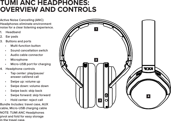 Active Noise Cancelling (ANC) Headphones eliminate environment noise for a clear listening experience.1.  Headband2.  Ear pads3.  Buttons and ports•  Multi-function button•  Sound cancellation switch•  Audio cable connector•  Microphone•  Micro-USB port for charging4.  Headphone controls•  Tap center: play/pause/answer call/end call•  Swipe up: volume up•  Swipe down: volume down•  Swipe back: skip back•  Swipe forward: skip forward•  Hold center: reject callBundle Includes: travel case, AUX cable, Micro-USB charging cableNOTE: TUMI ANC Headphones pivot and fold for easy storage in the travel case.1423TUMI ANC HEADPHONES: OVERVIEW AND CONTROLS