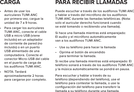 •  Antes de usar los auriculares TUMI ANC por primera vez, cargue la unidad de 7 a 9 horas.•  Para cargar los auriculares TUMI ANC, conecte el cable USB a micro USB (viene incluido) en un adaptador de corriente de pared (no incluido) o en un puerto USB alimentado de una computadora. Conecte el conector Micro-USB del cable en el puerto de carga de los audífonos TUMI ANC.•  NOTA: Tardará aproximadamente 2 horas para cargarse por completo.Puede escuchar a través de los audífonos TUMI ANC y hablar a través del micrófono de los audífonos TUMI ANC durante las llamadas telefónicas. (Nota: solo el auricular derecho funcionará cuando se esté tomando o recibiendo una llamada).Si hace una llamada mientras está emparejado: El audio y el micrófono automáticamente van a los audífonos TUMI ANC.•  Use su teléfono para hacer la llamada•  Oprima el botón de encendido para terminar la llamada.Si recibe una llamada mientras está emparejado: El teléfono sonará a través de los audífonos TUMI ANC y la música automáticamente se pondrá en pausa.Para escuchar y hablar a través de su teléfono (dependiendo del teléfono), use el teléfono para contestar la llamada, o use la conﬁguración del teléfono para transferir la llamada a su teléfono durante una llamada.CARGA PARA RECIBIR LLAMADAS