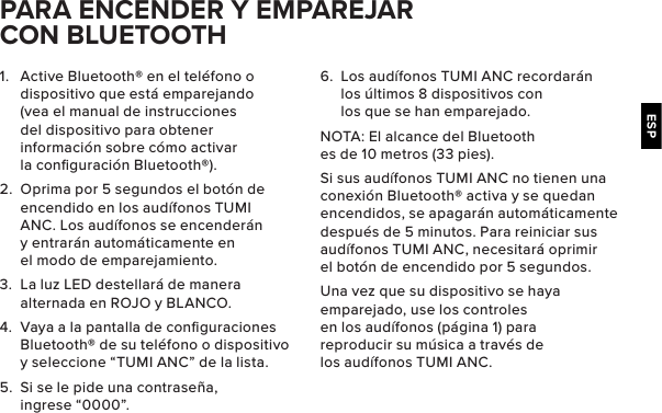 ESP1.  Active Bluetooth® en el teléfono o dispositivo que está emparejando (vea el manual de instrucciones del dispositivo para obtener información sobre cómo activar la conﬁguración Bluetooth®).2.  Oprima por 5 segundos el botón de encendido en los audífonos TUMI ANC. Los audífonos se encenderán y entrarán automáticamente en el modo de emparejamiento.3.  La luz LED destellará de manera alternada en ROJO y BLANCO.4.  Vaya a la pantalla de conﬁguraciones Bluetooth® de su teléfono o dispositivo y seleccione “TUMI ANC” de la lista.5.  Si se le pide una contraseña, ingrese “0000”. PARA ENCENDER Y EMPAREJAR CON BLUETOOTH6.  Los audífonos TUMI ANC recordarán los últimos 8 dispositivos con los que se han emparejado.NOTA: El alcance del Bluetooth es de 10 metros (33 pies).Si sus audífonos TUMI ANC no tienen una conexión Bluetooth® activa y se quedan encendidos, se apagarán automáticamente después de 5 minutos. Para reiniciar sus audífonos TUMI ANC, necesitará oprimir el botón de encendido por 5 segundos.Una vez que su dispositivo se haya emparejado, use los controles en los audífonos (página 1) para reproducir su música a través de los audífonos TUMI ANC.