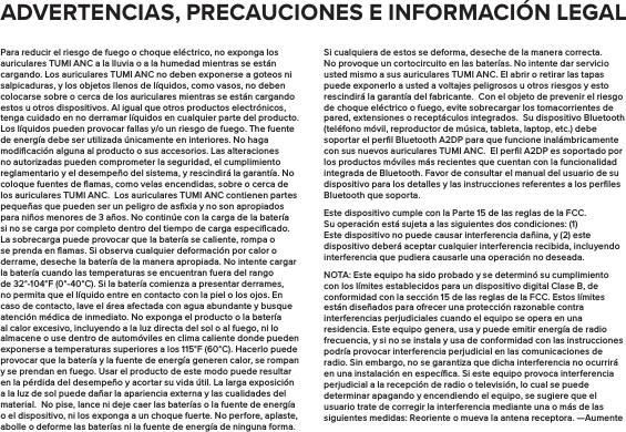 Para reducir el riesgo de fuego o choque eléctrico, no exponga los auriculares TUMI ANC a la lluvia o a la humedad mientras se están cargando. Los auriculares TUMI ANC no deben exponerse a goteos ni salpicaduras, y los objetos llenos de líquidos, como vasos, no deben colocarse sobre o cerca de los auriculares mientras se están cargando estos u otros dispositivos. Al igual que otros productos electrónicos, tenga cuidado en no derramar líquidos en cualquier parte del producto. Los líquidos pueden provocar fallas y/o un riesgo de fuego. The fuente de energía debe ser utilizada únicamente en interiores. No haga modiﬁcación alguna al producto o sus accesorios. Las alteraciones no autorizadas pueden comprometer la seguridad, el cumplimiento reglamentario y el desempeño del sistema, y rescindirá la garantía. No coloque fuentes de ﬂamas, como velas encendidas, sobre o cerca de los auriculares TUMI ANC.  Los auriculares TUMI ANC contienen partes pequeñas que pueden ser un peligro de asﬁxia y no son apropiados para niños menores de 3 años. No continúe con la carga de la batería si no se carga por completo dentro del tiempo de carga especiﬁcado. La sobrecarga puede provocar que la batería se caliente, rompa o se prenda en ﬂamas. Si observa cualquier deformación por calor o derrame, deseche la batería de la manera apropiada. No intente cargar la batería cuando las temperaturas se encuentran fuera del rango de 32°-104°F (0°-40°C). Si la batería comienza a presentar derrames, no permita que el líquido entre en contacto con la piel o los ojos. En caso de contacto, lave el área afectada con agua abundante y busque atención médica de inmediato. No exponga el producto o la batería al calor excesivo, incluyendo a la luz directa del sol o al fuego, ni lo almacene o use dentro de automóviles en clima caliente donde pueden exponerse a temperaturas superiores a los 115°F (60°C). Hacerlo puede provocar que la batería y la fuente de energía generen calor, se rompan y se prendan en fuego. Usar el producto de este modo puede resultar en la pérdida del desempeño y acortar su vida útil. La larga exposición a la luz de sol puede dañar la apariencia externa y las cualidades del material.  No pise, lance ni deje caer las baterías o la fuente de energía o el dispositivo, ni los exponga a un choque fuerte. No perfore, aplaste, abolle o deforme las baterías ni la fuente de energía de ninguna forma. Si cualquiera de estos se deforma, deseche de la manera correcta. No provoque un cortocircuito en las baterías. No intente dar servicio usted mismo a sus auriculares TUMI ANC. El abrir o retirar las tapas puede exponerlo a usted a voltajes peligrosos u otros riesgos y esto rescindirá la garantía del fabricante.  Con el objeto de prevenir el riesgo de choque eléctrico o fuego, evite sobrecargar los tomacorrientes de pared, extensiones o receptáculos integrados.  Su dispositivo Bluetooth (teléfono móvil, reproductor de música, tableta, laptop, etc.) debe soportar el perﬁl Bluetooth A2DP para que funcione inalámbricamente con sus nuevos auriculares TUMI ANC.  El perﬁl A2DP es soportado por los productos móviles más recientes que cuentan con la funcionalidad integrada de Bluetooth. Favor de consultar el manual del usuario de su dispositivo para los detalles y las instrucciones referentes a los perﬁles Bluetooth que soporta. Este dispositivo cumple con la Parte 15 de las reglas de la FCC. Su operación está sujeta a las siguientes dos condiciones: (1) Este dispositivo no puede causar interferencia dañina, y (2) este dispositivo deberá aceptar cualquier interferencia recibida, incluyendo interferencia que pudiera causarle una operación no deseada.NOTA: Este equipo ha sido probado y se determinó su cumplimiento con los límites establecidos para un dispositivo digital Clase B, de conformidad con la sección 15 de las reglas de la FCC. Estos límites están diseñados para ofrecer una protección razonable contra interferencias perjudiciales cuando el equipo se opera en una residencia. Este equipo genera, usa y puede emitir energía de radio frecuencia, y si no se instala y usa de conformidad con las instrucciones podría provocar interferencia perjudicial en las comunicaciones de radio. Sin embargo, no se garantiza que dicha interferencia no ocurrirá en una instalación en especíﬁca. Si este equipo provoca interferencia perjudicial a la recepción de radio o televisión, lo cual se puede determinar apagando y encendiendo el equipo, se sugiere que el usuario trate de corregir la interferencia mediante una o más de las siguientes medidas: Reoriente o mueva la antena receptora. —Aumente ADVERTENCIAS, PRECAUCIONES E INFORMACIÓN LEGAL