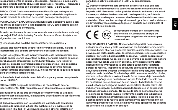 ESPla separación entre el equipo y el receptor.  —Conecte el equipo a una salida o circuito distinto al que está conectado el receptor. — Consulte a su minorista o técnico con experiencia en radio/TV para ayuda. PRECAUCIÓN: Cualquier cambio o modiﬁcación que no haya sido aprobada especíﬁcamente por la parte responsable del cumplimiento podría rescindir la autoridad del usuario para operar el equipo.FCC RADIATION EXPOSURE STATEMENT: Este dispositivo cumple con los límites de exposición a la radiación de la FCC establecidos para un medio ambiente no controlado.Este dispositivo cumple con las normas de exención de licencia de la(s) norma(s) RSS -210 de Industry Canada. Su operación está sujeta a las siguientes dos condiciones:(1) Este dispositivo no debe provocar interferencia dañina, y(2) Este dispositivo debe aceptar la interferencia recibida, incluida la interferencia que pudiera provocar una operación indeseable.Según los reglamentos de Industry Canada, este radiotransmisor solo puede operar usando una antena de tipo y ganancia máxima (o menor) aprobada para el transmisor por Industry Canada. Para reducir el potencial de radio interferencia para otros usuarios, el tipo de antena y su ganancia deben seleccionarse para que la potencia radiada isotrópicamente equivalente (e.i.r.p.) no sea mayor de la que se necesita para una comunicación exitosa.La batería de litio instalada no está diseñada para que sea reemplazada por el USUARIO. PRECAUCIÓN: Peligro de explosión si se reemplaza la batería incorrectamente.  Sólo reemplácela con el mismo tipo o su equivalente. En situaciones en las que el enchufe al tomacorriente se usa para desconectar el dispositivo, el dispositivo deberá permanecer fácilmente accesible durante el uso.El dispositivo cumple con la exención de los límites de evaluación de rutina de la Sección 2.5 de RSS 102 Emisión 5 y cumple con la exposición RSS-102-RF. Los usuarios pueden obtener información canadiense sobre la exposición a la RF y su cumplimiento.  Desecho correcto de este producto. Esta marca indica que este producto no debe desecharse con otros desperdicios domésticos a lo largo de la UE. Para evitar daños posibles al medio ambiente o a la salud humana por el desecho descontrolado de desperdicios, recíclelo de manera responsable para promover el reúso sostenible de los recursos materiales.  Para devolver su dispositivo usado, por favor use los sistemas de devolución y recolección o póngase en contacto con el minorista al que lo compró el producto. Este producto cumple con las normas de eﬁciencia de la Comisión de Energía de California para cargadores de baterías para consumidores.SEGURIDAD DE LA BATERÍA: Almacene batería portátil de reserva en un lugar fresco y seco, y evite la exposición a la humedad, temperaturas elevadas, ﬂamas abiertas, productos químicos o materiales corrosivos. No provoque un cortocircuito, abra, desarme, modiﬁque, repare o reemplace cualquier parte de la batería portátil de reserva. Hacerlo podría causar que la batería prenda fuego, explote, se derrame o se caliente de manera excesiva provocando una lesión personal.  Evite excesivos impactos, choques físicos y vibraciones ya que estos pueden dañar la batería portátil de reserva.  Inspeccione el estuche con cuidado antes de cada uso, especialmente después de cualquier caída o impacto, para identiﬁcar cualquier seña de daños. Si la batería portátil de reserva se daña, hincha, derrama, sobrecalienta o no funciona de forma normal, deje de usarla de inmediato y póngase en contacto con Incipio. Evite todo contacto con los contenidos que se derraman de una batería.  La batería de reserva está diseñada para cargarse muchas veces. Utilice el cable micro USB incluido y un cargador de batería aprobado. Nunca use un cargador de batería modiﬁcado o dañado.  No cargue la batería de manera inversa ni la conecte de manera inversa. Por favor tome nota que la batería se calentará de manera normal mientras se carga.  Recicle o deseche la baterías portátiles de reserva correctamente y de conformidad con las leyes y reglamentos federales, estatales y locales aplicables. No deseche las baterías en la basura ni en el fuego.