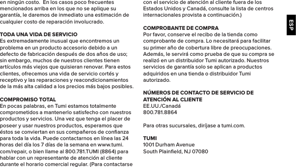 ESPen ningún costo.  En los casos poco frecuentes mencionados arriba en los que no se aplique su garantía, le daremos de inmediato una estimación de cualquier costo de reparación involucrado.TODA UNA VIDA DE SERVICIOEs extremadamente inusual que encontremos un problema en un producto accesorio debido a un defecto de fabricación después de dos años de uso; sin embargo, muchos de nuestros clientes tienen artículos más viejos que quisieran renovar. Para estos clientes, ofrecemos una vida de servicio cortés y receptivo y las reparaciones y reacondicionamientos de la más alta calidad a los precios más bajos posibles.COMPROMISO TOTALEn pocas palabras, en Tumi estamos totalmente comprometidos a mantenerlo satisfecho con nuestros productos y servicios. Una vez que tenga el placer de poseer y usar nuestros productos, esperamos que éstos se conviertan en sus compañeros de conﬁanza para toda la vida. Puede contactarnos en línea las 24 horas del día los 7 días de la semana en www.tumi.com/repair, o bien llame al 800.781.TUMI (8864) para hablar con un representante de atención al cliente durante el horario comercial regular. (Para contactarse con el servicio de atención al cliente fuera de los Estados Unidos y Canadá, consulte la lista de centros internacionales provista a continuación.)COMPROBANTE DE COMPRAPor favor, conserve el recibo de la tienda como comprobante de compra. Lo necesitará para facilitar su primer año de cobertura libre de preocupaciones. Además, le servirá como prueba de que su compra se realizó en un distribuidor Tumi autorizado. Nuestros servicios de garantía solo se aplican a productos adquiridos en una tienda o distribuidor Tumi autorizado.NÚMEROS DE CONTACTO DE SERVICIO DE ATENCIÓN AL CLIENTEEE.UU./Canadá800.781.8864Para otras sucursales, diríjase a tumi.com.TUMI1001 Durham AvenueSouth Plainﬁeld, NJ 07080