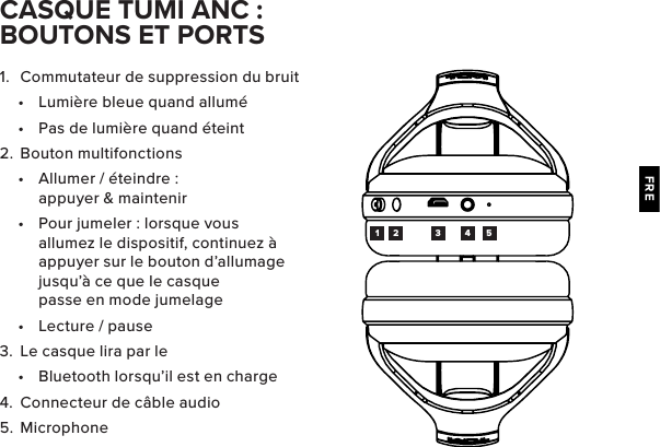 FRE1.  Commutateur de suppression du bruit•  Lumière bleue quand allumé•  Pas de lumière quand éteint2.  Bouton multifonctions•  Allumer / éteindre : appuyer &amp; maintenir•  Pour jumeler : lorsque vous allumez le dispositif, continuez à appuyer sur le bouton d’allumage jusqu’à ce que le casque passe en mode jumelage•  Lecture / pause3.  Le casque lira par le •  Bluetooth lorsqu’il est en charge4.  Connecteur de câble audio5.  MicrophoneCASQUE TUMI ANC : BOUTONS ET PORTS1 2 3 4 5