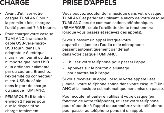 •  Avant d’utiliser votre casque TUMI ANC pour la première fois, chargez l’unité pendant 7 à 9 heures.•  Pour charger votre casque TUMI ANC, branchez le câble USB-vers-micro-USB fourni dans un adaptateur électrique mural (non fourni) ou dans n’importe quel port USB d’un ordinateur alimenté par du courant. Branchez l’extrémité du connecteur micro-USB du câble dans le port de charge du casque TUMI ANC.•  REMARQUE : il faudra environ 2 heures pour que le dispositif se charge totalement.Vous pouvez écouter de la musique dans votre casque TUMI ANC et parler en utilisant le micro de votre casque TUMI ANC lors de communications téléphoniques (REMARQUE : seule l’oreillette droite fonctionnera lorsque vous passez et recevez des appels).Si vous passez un appel lorsque votre appareil est jumelé : l’audio et le microphone passent automatiquement par défaut dans votre casque TUMI ANC.•  Utilisez votre téléphone pour passer l’appel•  Appuyez sur le bouton d’allumage pour mettre ﬁn à l’appelSi vous recevez un appel lorsque votre appareil est jumelé : votre téléphone sonne dans votre casque TUMI ANC et la musique est automatiquement mise en pause.Pour écouter et parler en utilisant votre casque (en fonction de votre téléphone), utilisez votre téléphone pour répondre à l’appel ou paramétrez votre téléphone pour passer au téléphone pendant un appel.CHARGE PRISE D’APPELS