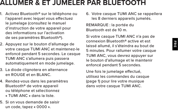 FRE1.  Activez Bluetooth® sur le téléphone ou l’appareil avec lequel vous eectuez le jumelage (consultez le manuel d’instruction de votre appareil pour des informations sur l’activation de ses paramètres Bluetooth®).2.  Appuyez sur le bouton d’allumage de votre casque TUMI ANC et maintenez-le enfoncé pendant 5 secondes. Le casque TUMI ANC s’allumera puis passera automatiquement en mode jumelage. 3.  La diode clignotera en alternance en ROUGE et en BLANC.4.  Rendez-vous dans les paramètres Bluetooth® de votre appareil ou téléphone et sélectionnez « TUMI ANC » dans la liste.5.  Si on vous demande de saisir un code, tapez « 0000 ». ALLUMER &amp; ET JUMELER PAR BLUETOOTH6.  Votre casque TUMI ANC se rappellera les 8 derniers appareils jumelés.REMARQUE : la portée du Bluetooth est de 10 m.Si votre casque TUMI ANC n’a pas de connexion Bluetooth® active et est laissé allumé, il s’éteindra au bout de 5 minutes. Pour rallumer votre casque TUMI ANC, vous devrez appuyer sur le bouton d’allumage et le maintenir enfoncé pendant 5 secondes.Une fois le jumelage eectué, utilisez les commandes du casque (page 1) pour lire votre musique dans votre casque TUMI ANC.