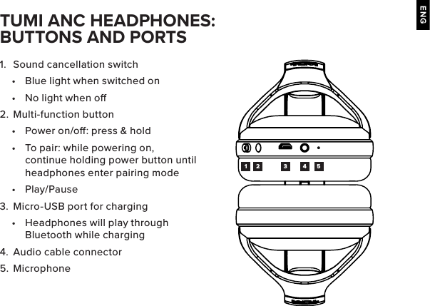 ENG1.  Sound cancellation switch•  Blue light when switched on•  No light when o2.  Multi-function button•  Power on/o: press &amp; hold•  To pair: while powering on, continue holding power button until headphones enter pairing mode•  Play/Pause3.  Micro-USB port for charging•  Headphones will play through Bluetooth while charging4.  Audio cable connector5.  MicrophoneTUMI ANC HEADPHONES: BUTTONS AND PORTS1 2 3 4 5