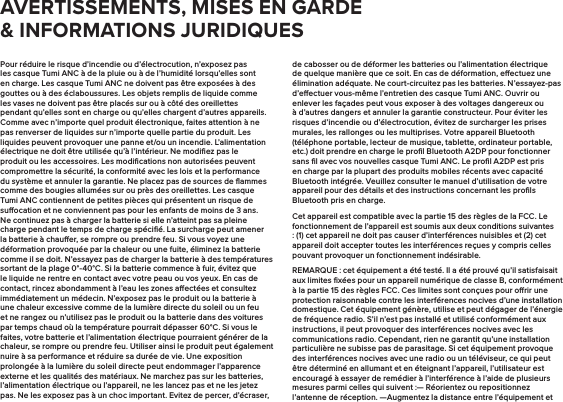 Pour réduire le risque d’incendie ou d’électrocution, n’exposez pas les casque Tumi ANC à de la pluie ou à de l’humidité lorsqu’elles sont en charge. Les casque Tumi ANC ne doivent pas être exposées à des gouttes ou à des éclaboussures. Les objets remplis de liquide comme les vases ne doivent pas être placés sur ou à côté des oreillettes pendant qu’elles sont en charge ou qu’elles chargent d’autres appareils. Comme avec n’importe quel produit électronique, faites attention à ne pas renverser de liquides sur n’importe quelle partie du produit. Les liquides peuvent provoquer une panne et/ou un incendie. L’alimentation électrique ne doit être utilisée qu’à l’intérieur. Ne modiﬁez pas le produit ou les accessoires. Les modiﬁcations non autorisées peuvent compromettre la sécurité, la conformité avec les lois et la performance du système et annuler la garantie. Ne placez pas de sources de ﬂammes comme des bougies allumées sur ou près des oreillettes. Les casque Tumi ANC contiennent de petites pièces qui présentent un risque de suocation et ne conviennent pas pour les enfants de moins de 3 ans. Ne continuez pas à charger la batterie si elle n’atteint pas sa pleine charge pendant le temps de charge spéciﬁé. La surcharge peut amener la batterie à chauer, se rompre ou prendre feu. Si vous voyez une déformation provoquée par la chaleur ou une fuite, éliminez la batterie comme il se doit. N’essayez pas de charger la batterie à des températures sortant de la plage 0°-40°C. Si la batterie commence à fuir, évitez que le liquide ne rentre en contact avec votre peau ou vos yeux. En cas de contact, rincez abondamment à l’eau les zones aectées et consultez immédiatement un médecin. N’exposez pas le produit ou la batterie à une chaleur excessive comme de la lumière directe du soleil ou un feu et ne rangez ou n’utilisez pas le produit ou la batterie dans des voitures par temps chaud où la température pourrait dépasser 60°C. Si vous le faites, votre batterie et l’alimentation électrique pourraient générer de la chaleur, se rompre ou prendre feu. Utiliser ainsi le produit peut également nuire à sa performance et réduire sa durée de vie. Une exposition prolongée à la lumière du soleil directe peut endommager l’apparence externe et les qualités des matériaux. Ne marchez pas sur les batteries, l’alimentation électrique ou l’appareil, ne les lancez pas et ne les jetez pas. Ne les exposez pas à un choc important. Evitez de percer, d’écraser, de cabosser ou de déformer les batteries ou l’alimentation électrique de quelque manière que ce soit. En cas de déformation, eectuez une élimination adéquate. Ne court-circuitez pas les batteries. N’essayez-pas d’eectuer vous-même l’entretien des casque Tumi ANC. Ouvrir ou enlever les façades peut vous exposer à des voltages dangereux ou à d’autres dangers et annuler la garantie constructeur. Pour éviter les risques d’incendie ou d’électrocution, évitez de surcharger les prises murales, les rallonges ou les multiprises. Votre appareil Bluetooth (téléphone portable, lecteur de musique, tablette, ordinateur portable, etc.) doit prendre en charge le proﬁl Bluetooth A2DP pour fonctionner sans ﬁl avec vos nouvelles casque Tumi ANC. Le proﬁl A2DP est pris en charge par la plupart des produits mobiles récents avec capacité Bluetooth intégrée. Veuillez consulter le manuel d’utilisation de votre appareil pour des détails et des instructions concernant les proﬁls Bluetooth pris en charge.Cet appareil est compatible avec la partie 15 des règles de la FCC. Le fonctionnement de l’appareil est soumis aux deux conditions suivantes : (1) cet appareil ne doit pas causer d’interférences nuisibles et (2) cet appareil doit accepter toutes les interférences reçues y compris celles pouvant provoquer un fonctionnement indésirable.REMARQUE : cet équipement a été testé. Il a été prouvé qu’il satisfaisait aux limites ﬁxées pour un appareil numérique de classe B, conformément à la partie 15 des règles FCC. Ces limites sont conçues pour orir une protection raisonnable contre les interférences nocives d’une installation domestique. Cet équipement génère, utilise et peut dégager de l’énergie de fréquence radio. S’il n’est pas installé et utilisé conformément aux instructions, il peut provoquer des interférences nocives avec les communications radio. Cependant, rien ne garantit qu’une installation particulière ne subisse pas de parasitage. Si cet équipement provoque des interférences nocives avec une radio ou un téléviseur, ce qui peut être déterminé en allumant et en éteignant l’appareil, l’utilisateur est encouragé à essayer de remédier à l’interférence à l’aide de plusieurs mesures parmi celles qui suivent :— Réorientez ou repositionnez l’antenne de réception. —Augmentez la distance entre l’équipement et AVERTISSEMENTS, MISES EN GARDE &amp; INFORMATIONS JURIDIQUES