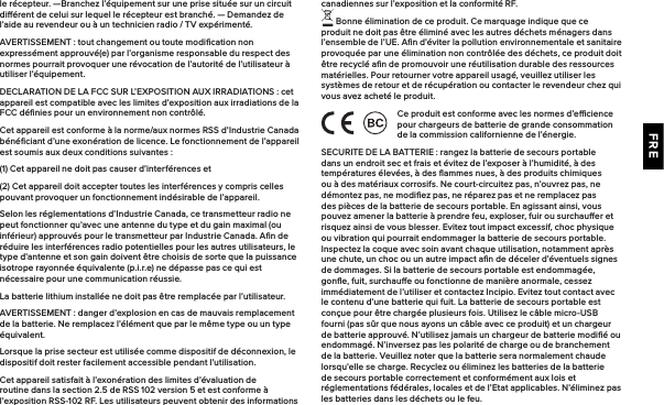 FREle récepteur.  —Branchez l’équipement sur une prise située sur un circuit diérent de celui sur lequel le récepteur est branché. — Demandez de l’aide au revendeur ou à un technicien radio / TV expérimenté.AVERTISSEMENT : tout changement ou toute modiﬁcation non expressément approuvé(e) par l’organisme responsable du respect des normes pourrait provoquer une révocation de l’autorité de l’utilisateur à utiliser l’équipement.DECLARATION DE LA FCC SUR L’EXPOSITION AUX IRRADIATIONS : cet appareil est compatible avec les limites d’exposition aux irradiations de la FCC déﬁnies pour un environnement non contrôlé.Cet appareil est conforme à la norme/aux normes RSS d’Industrie Canada bénéﬁciant d’une exonération de licence. Le fonctionnement de l’appareil est soumis aux deux conditions suivantes :(1) Cet appareil ne doit pas causer d’interférences et(2) Cet appareil doit accepter toutes les interférences y compris celles pouvant provoquer un fonctionnement indésirable de l’appareil.Selon les réglementations d’Industrie Canada, ce transmetteur radio ne peut fonctionner qu’avec une antenne du type et du gain maximal (ou inférieur) approuvés pour le transmetteur par Industrie Canada. Aﬁn de réduire les interférences radio potentielles pour les autres utilisateurs, le type d’antenne et son gain doivent être choisis de sorte que la puissance isotrope rayonnée équivalente (p.i.r.e) ne dépasse pas ce qui est nécessaire pour une communication réussie.La batterie lithium installée ne doit pas être remplacée par l’utilisateur.AVERTISSEMENT : danger d’explosion en cas de mauvais remplacement de la batterie. Ne remplacez l’élément que par le même type ou un type équivalent.Lorsque la prise secteur est utilisée comme dispositif de déconnexion, le dispositif doit rester facilement accessible pendant l’utilisation.Cet appareil satisfait à l’exonération des limites d’évaluation de routine dans la section 2.5 de RSS 102 version 5 et est conforme à l’exposition RSS-102 RF. Les utilisateurs peuvent obtenir des informations canadiennes sur l’exposition et la conformité RF. Bonne élimination de ce produit. Ce marquage indique que ce produit ne doit pas être éliminé avec les autres déchets ménagers dans l’ensemble de l’UE. Aﬁn d’éviter la pollution environnementale et sanitaire provoquée par une élimination non contrôlée des déchets, ce produit doit être recyclé aﬁn de promouvoir une réutilisation durable des ressources matérielles. Pour retourner votre appareil usagé, veuillez utiliser les systèmes de retour et de récupération ou contacter le revendeur chez qui vous avez acheté le produit.Ce produit est conforme avec les normes d’ecience pour chargeurs de batterie de grande consommation de la commission californienne de l’énergie.SECURITE DE LA BATTERIE : rangez la batterie de secours portable dans un endroit sec et frais et évitez de l’exposer à l’humidité, à des températures élevées, à des ﬂammes nues, à des produits chimiques ou à des matériaux corrosifs. Ne court-circuitez pas, n’ouvrez pas, ne démontez pas, ne modiﬁez pas, ne réparez pas et ne remplacez pas des pièces de la batterie de secours portable. En agissant ainsi, vous pouvez amener la batterie à prendre feu, exploser, fuir ou surchauer et risquez ainsi de vous blesser. Evitez tout impact excessif, choc physique ou vibration qui pourrait endommager la batterie de secours portable. Inspectez la coque avec soin avant chaque utilisation, notamment après une chute, un choc ou un autre impact aﬁn de déceler d’éventuels signes de dommages. Si la batterie de secours portable est endommagée, gonﬂe, fuit, surchaue ou fonctionne de manière anormale, cessez immédiatement de l’utiliser et contactez Incipio. Evitez tout contact avec le contenu d’une batterie qui fuit. La batterie de secours portable est conçue pour être chargée plusieurs fois. Utilisez le câble micro-USB fourni (pas sûr que nous ayons un câble avec ce produit) et un chargeur de batterie approuvé. N’utilisez jamais un chargeur de batterie modiﬁé ou endommagé. N’inversez pas les polarité de charge ou de branchement de la batterie. Veuillez noter que la batterie sera normalement chaude lorsqu’elle se charge. Recyclez ou éliminez les batteries de la batterie de secours portable correctement et conformément aux lois et réglementations fédérales, locales et de l’Etat applicables. N’éliminez pas les batteries dans les déchets ou le feu.