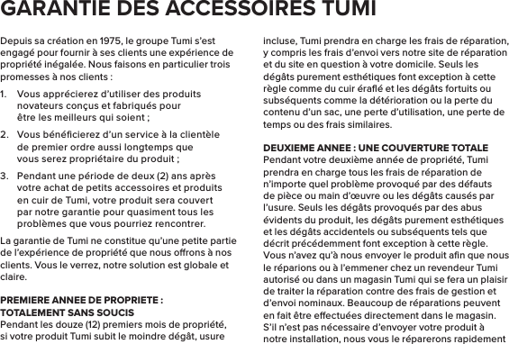 Depuis sa création en 1975, le groupe Tumi s’est engagé pour fournir à ses clients une expérience de propriété inégalée. Nous faisons en particulier trois promesses à nos clients :1.  Vous apprécierez d’utiliser des produits novateurs conçus et fabriqués pour être les meilleurs qui soient;2.  Vous bénéﬁcierez d’un service à la clientèle de premier ordre aussi longtemps que vous serez propriétaire du produit;3.  Pendant une période de deux (2) ans après votre achat de petits accessoires et produits en cuir de Tumi, votre produit sera couvert par notre garantie pour quasiment tous les problèmes que vous pourriez rencontrer.La garantie de Tumi ne constitue qu’une petite partie de l’expérience de propriété que nous orons à nos clients. Vous le verrez, notre solution est globale et claire.PREMIERE ANNEE DE PROPRIETE:TOTALEMENT SANS SOUCISPendant les douze (12) premiers mois de propriété, si votre produit Tumi subit le moindre dégât, usure incluse, Tumi prendra en charge les frais de réparation, y compris les frais d’envoi vers notre site de réparation et du site en question à votre domicile. Seuls les dégâts purement esthétiques font exception à cette règle comme du cuir éraﬂé et les dégâts fortuits ou subséquents comme la détérioration ou la perte du contenu d’un sac, une perte d’utilisation, une perte de temps ou des frais similaires.DEUXIEME ANNEE: UNE COUVERTURE TOTALEPendant votre deuxième année de propriété, Tumi prendra en charge tous les frais de réparation de n’importe quel problème provoqué par des défauts de pièce ou main d’œuvre ou les dégâts causés par l’usure. Seuls les dégâts provoqués par des abus évidents du produit, les dégâts purement esthétiques et les dégâts accidentels ou subséquents tels que décrit précédemment font exception à cette règle. Vous n’avez qu’à nous envoyer le produit aﬁn que nous le réparions ou à l’emmener chez un revendeur Tumi autorisé ou dans un magasin Tumi qui se fera un plaisir de traiter la réparation contre des frais de gestion et d’envoi nominaux. Beaucoup de réparations peuvent en fait être eectuées directement dans le magasin. S’il n’est pas nécessaire d’envoyer votre produit à notre installation, nous vous le réparerons rapidement GARANTIE DES ACCESSOIRES TUMI