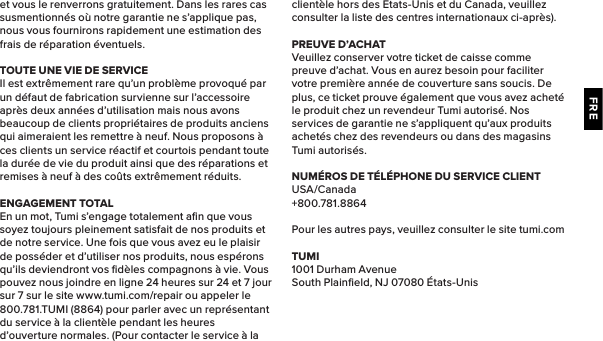 FREet vous le renverrons gratuitement. Dans les rares cas susmentionnés où notre garantie ne s’applique pas, nous vous fournirons rapidement une estimation des frais de réparation éventuels.TOUTE UNE VIE DE SERVICEIl est extrêmement rare qu’un problème provoqué par un défaut de fabrication survienne sur l’accessoire après deux années d’utilisation mais nous avons beaucoup de clients propriétaires de produits anciens qui aimeraient les remettre à neuf. Nous proposons à ces clients un service réactif et courtois pendant toute la durée de vie du produit ainsi que des réparations et remises à neuf à des coûts extrêmement réduits.ENGAGEMENT TOTALEn un mot, Tumi s’engage totalement aﬁn que vous soyez toujours pleinement satisfait de nos produits et de notre service. Une fois que vous avez eu le plaisir de posséder et d’utiliser nos produits, nous espérons qu’ils deviendront vos ﬁdèles compagnons à vie. Vous pouvez nous joindre en ligne 24 heures sur 24 et 7 jour sur 7 sur le site www.tumi.com/repair ou appeler le 800.781.TUMI (8864) pour parler avec un représentant du service à la clientèle pendant les heures d’ouverture normales. (Pour contacter le service à la clientèle hors des Etats-Unis et du Canada, veuillez consulter la liste des centres internationaux ci-après).PREUVE D’ACHATVeuillez conserver votre ticket de caisse comme preuve d’achat. Vous en aurez besoin pour faciliter votre première année de couverture sans soucis. De plus, ce ticket prouve également que vous avez acheté le produit chez un revendeur Tumi autorisé. Nos services de garantie ne s’appliquent qu’aux produits achetés chez des revendeurs ou dans des magasins Tumi autorisés.NUMÉROS DE TÉLÉPHONE DU SERVICE CLIENTUSA/Canada+800.781.8864Pour les autres pays, veuillez consulter le site tumi.comTUMI1001 Durham AvenueSouth Plainﬁeld, NJ 07080 États-Unis