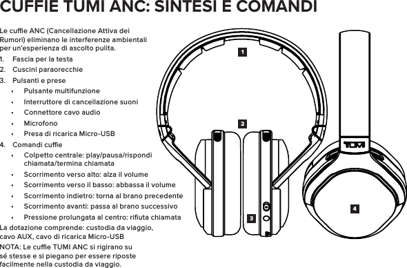 Le cue ANC (Cancellazione Attiva dei Rumori) eliminano le interferenze ambientali per un’esperienza di ascolto pulita.1.  Fascia per la testa2.  Cuscini paraorecchie3.  Pulsanti e prese•  Pulsante multifunzione•  Interruttore di cancellazione suoni•  Connettore cavo audio•  Microfono•  Presa di ricarica Micro-USB4.  Comandi cue•  Colpetto centrale: play/pausa/rispondi chiamata/termina chiamata•  Scorrimento verso alto: alza il volume•  Scorrimento verso il basso: abbassa il volume•  Scorrimento indietro: torna al brano precedente•  Scorrimento avanti: passa al brano successivo•  Pressione prolungata al centro: riﬁuta chiamataLa dotazione comprende: custodia da viaggio, cavo AUX, cavo di ricarica Micro-USBNOTA: Le cue TUMI ANC si rigirano su sé stesse e si piegano per essere riposte facilmente nella custodia da viaggio.1423CUFFIE TUMI ANC: SINTESI E COMANDI