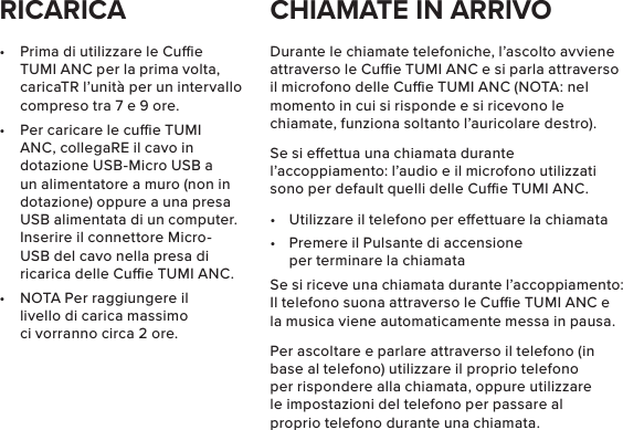 •  Prima di utilizzare le Cue TUMI ANC per la prima volta, caricaTR l’unità per un intervallo compreso tra 7 e 9 ore.•  Per caricare le cue TUMI ANC, collegaRE il cavo in dotazione USB-Micro USB a un alimentatore a muro (non in dotazione) oppure a una presa USB alimentata di un computer. Inserire il connettore Micro-USB del cavo nella presa di ricarica delle Cue TUMI ANC.•  NOTA Per raggiungere il livello di carica massimo ci vorranno circa 2 ore.Durante le chiamate telefoniche, l’ascolto avviene attraverso le Cue TUMI ANC e si parla attraverso il microfono delle Cue TUMI ANC (NOTA: nel momento in cui si risponde e si ricevono le chiamate, funziona soltanto l’auricolare destro).Se si eettua una chiamata durante l’accoppiamento: l’audio e il microfono utilizzati sono per default quelli delle Cue TUMI ANC.•  Utilizzare il telefono per eettuare la chiamata•  Premere il Pulsante di accensione per terminare la chiamataSe si riceve una chiamata durante l’accoppiamento: Il telefono suona attraverso le Cue TUMI ANC e la musica viene automaticamente messa in pausa.Per ascoltare e parlare attraverso il telefono (in base al telefono) utilizzare il proprio telefono per rispondere alla chiamata, oppure utilizzare le impostazioni del telefono per passare al proprio telefono durante una chiamata.RICARICA CHIAMATE IN ARRIVO