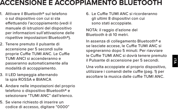 ITA1.  Attivare il Bluetooth® sul telefono o sul dispositivo con cui si sta eettuando l’accoppiamento (vedi il manuale di istruzioni del dispositivo per informazioni sull’attivazione delle rispettive impostazioni Bluetooth®).2.  Tenere premuto il pulsante di accensione per 5 secondi sulle proprie Cue TUMI ANC. Le Cue TUMI ANCI si accenderanno e passeranno automaticamente alla modalità di accoppiamento.3.  Il LED lampeggia alternando la spia ROSSA e BIANCA4.  Andare nelle impostazioni del proprio telefono o dispositivo Bluetooth® e selezionare “TUMI ANC” dall’elenco.5.  Se viene richiesto di inserire un codice di accesso, digitare “0000” ACCENSIONE E ACCOPPIAMENTO BLUETOOTH6.  Le Cue TUMI ANC si ricorderanno gli ultimi 8 dispositivi con cui sono stati accoppiate.NOTA: il raggio d’azione del Bluetooth è di 10 metri.In assenza di collegamento Bluetooth® e se lasciate accese, le Cue TUMI ANC si spegneranno dopo 5 minuti. Per riavviare le Cue TUMI ANC si dovrà tenere premuto il Pulsante di accensione per 5 secondi.Una volta accoppiate al proprio dispositivo, utilizzare i comandi delle cue (pag. 1) per ascoltare la musica dalle cue TUMI ANC.