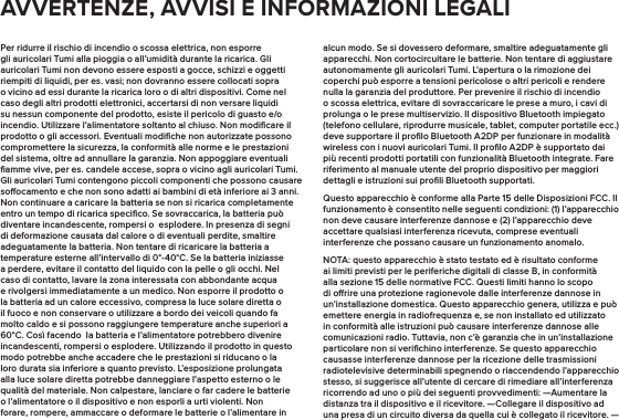 Per ridurre il rischio di incendio o scossa elettrica, non esporre gli auricolari Tumi alla pioggia o all’umidità durante la ricarica. Gli auricolari Tumi non devono essere esposti a gocce, schizzi e oggetti riempiti di liquidi, per es. vasi; non dovranno essere collocati sopra o vicino ad essi durante la ricarica loro o di altri dispositivi. Come nel caso degli altri prodotti elettronici, accertarsi di non versare liquidi su nessun componente del prodotto, esiste il pericolo di guasto e/o incendio. Utilizzare l’alimentatore soltanto al chiuso. Non modiﬁcare il prodotto o gli accessori. Eventuali modiﬁche non autorizzate possono compromettere la sicurezza, la conformità alle norme e le prestazioni del sistema, oltre ad annullare la garanzia. Non appoggiare eventuali ﬁamme vive, per es. candele accese, sopra o vicino agli auricolari Tumi. Gli auricolari Tumi contengono piccoli componenti che possono causare soocamento e che non sono adatti ai bambini di età inferiore ai 3 anni. Non continuare a caricare la batteria se non si ricarica completamente entro un tempo di ricarica speciﬁco. Se sovraccarica, la batteria può diventare incandescente, rompersi o  esplodere. In presenza di segni di deformazione causata dal calore o di eventuali perdite, smaltire adeguatamente la batteria. Non tentare di ricaricare la batteria a temperature esterne all’intervallo di 0°-40°C. Se la batteria iniziasse a perdere, evitare il contatto del liquido con la pelle o gli occhi. Nel caso di contatto, lavare la zona interessata con abbondante acqua e rivolgersi immediatamente a un medico. Non esporre il prodotto o la batteria ad un calore eccessivo, compresa la luce solare diretta o il fuoco e non conservare o utilizzare a bordo dei veicoli quando fa molto caldo e si possono raggiungere temperature anche superiori a 60°C. Così facendo  la batteria e l’alimentatore potrebbero divenire incandescenti, rompersi o esplodere. Utilizzando il prodotto in questo modo potrebbe anche accadere che le prestazioni si riducano o la loro durata sia inferiore a quanto previsto. L’esposizione prolungata alla luce solare diretta potrebbe danneggiare l’aspetto esterno o le qualità del materiale. Non calpestare, lanciare o far cadere le batterie o l’alimentatore o il dispositivo e non esporli a urti violenti. Non forare, rompere, ammaccare o deformare le batterie o l’alimentare in alcun modo. Se si dovessero deformare, smaltire adeguatamente gli apparecchi. Non cortocircuitare le batterie. Non tentare di aggiustare autonomamente gli auricolari Tumi. L’apertura o la rimozione dei coperchi può esporre a tensioni pericolose o altri pericoli e rendere nulla la garanzia del produttore. Per prevenire il rischio di incendio o scossa elettrica, evitare di sovraccaricare le prese a muro, i cavi di prolunga o le prese multiservizio. Il dispositivo Bluetooth impiegato (telefono cellulare, riprodurre musicale, tablet, computer portatile ecc.) deve supportare il proﬁlo Bluetooth A2DP per funzionare in modalità wireless con i nuovi auricolari Tumi. Il proﬁlo A2DP è supportato dai più recenti prodotti portatili con funzionalità Bluetooth integrate. Fare riferimento al manuale utente del proprio dispositivo per maggiori dettagli e istruzioni sui proﬁli Bluetooth supportati.Questo apparecchio è conforme alla Parte 15 delle Disposizioni FCC. Il funzionamento è consentito nelle seguenti condizioni: (1) l’apparecchio non deve causare interferenze dannose e (2) l’apparecchio deve accettare qualsiasi interferenza ricevuta, comprese eventuali interferenze che possano causare un funzionamento anomalo.NOTA: questo apparecchio è stato testato ed è risultato conforme ai limiti previsti per le periferiche digitali di classe B, in conformità alla sezione 15 delle normative FCC. Questi limiti hanno lo scopo di orire una protezione ragionevole dalle interferenze dannose in un’installazione domestica. Questo apparecchio genera, utilizza e può emettere energia in radiofrequenza e, se non installato ed utilizzato in conformità alle istruzioni può causare interferenze dannose alle comunicazioni radio. Tuttavia, non c’è garanzia che in un’installazione particolare non si veriﬁchino interferenze. Se questo apparecchio causasse interferenze dannose per la ricezione delle trasmissioni radiotelevisive determinabili spegnendo o riaccendendo l’apparecchio stesso, si suggerisce all’utente di cercare di rimediare all’interferenza ricorrendo ad uno o più dei seguenti provvedimenti: —Aumentare la distanza tra il dispositivo e il ricevitore.  —Collegare il dispositivo ad una presa di un circuito diversa da quella cui è collegato il ricevitore. — AVVERTENZE, AVVISI E INFORMAZIONI LEGALI