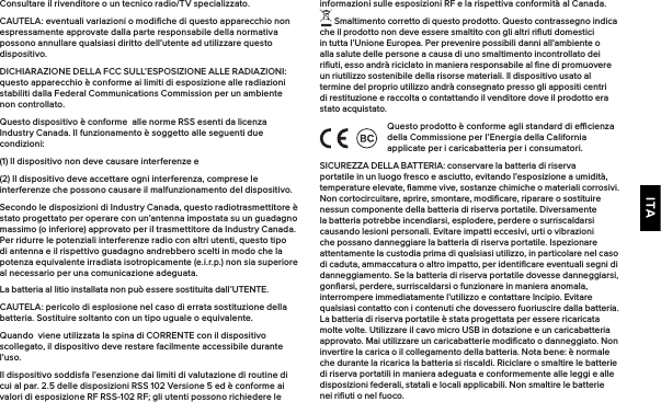 ITAConsultare il rivenditore o un tecnico radio/TV specializzato.CAUTELA: eventuali variazioni o modiﬁche di questo apparecchio non espressamente approvate dalla parte responsabile della normativa possono annullare qualsiasi diritto dell’utente ad utilizzare questo dispositivo.DICHIARAZIONE DELLA FCC SULL’ESPOSIZIONE ALLE RADIAZIONI: questo apparecchio è conforme ai limiti di esposizione alle radiazioni stabiliti dalla Federal Communications Commission per un ambiente non controllato.Questo dispositivo è conforme  alle norme RSS esenti da licenza Industry Canada. Il funzionamento è soggetto alle seguenti due condizioni:(1) Il dispositivo non deve causare interferenze e(2) Il dispositivo deve accettare ogni interferenza, comprese le interferenze che possono causare il malfunzionamento del dispositivo.Secondo le disposizioni di Industry Canada, questo radiotrasmettitore è stato progettato per operare con un’antenna impostata su un guadagno massimo (o inferiore) approvato per il trasmettitore da Industry Canada. Per ridurre le potenziali interferenze radio con altri utenti, questo tipo di antenna e il rispettivo guadagno andrebbero scelti in modo che la potenza equivalente irradiata isotropicamente (e.i.r.p.) non sia superiore al necessario per una comunicazione adeguata.La batteria al litio installata non può essere sostituita dall’UTENTE.CAUTELA: pericolo di esplosione nel caso di errata sostituzione della batteria. Sostituire soltanto con un tipo uguale o equivalente.Quando  viene utilizzata la spina di CORRENTE con il dispositivo scollegato, il dispositivo deve restare facilmente accessibile durante l’uso.Il dispositivo soddisfa l’esenzione dai limiti di valutazione di routine di cui al par. 2.5 delle disposizioni RSS 102 Versione 5 ed è conforme ai valori di esposizione RF RSS-102 RF; gli utenti possono richiedere le informazioni sulle esposizioni RF e la rispettiva conformità al Canada. Smaltimento corretto di questo prodotto. Questo contrassegno indica che il prodotto non deve essere smaltito con gli altri riﬁuti domestici in tutta l’Unione Europea. Per prevenire possibili danni all’ambiente o alla salute delle persone a causa di uno smaltimento incontrollato dei riﬁuti, esso andrà riciclato in maniera responsabile al ﬁne di promuovere un riutilizzo sostenibile della risorse materiali. Il dispositivo usato al termine del proprio utilizzo andrà consegnato presso gli appositi centri di restituzione e raccolta o contattando il venditore dove il prodotto era stato acquistato.Questo prodotto è conforme agli standard di ecienza della Commissione per l’Energia della California applicate per i caricabatteria per i consumatori.SICUREZZA DELLA BATTERIA: conservare la batteria di riserva portatile in un luogo fresco e asciutto, evitando l’esposizione a umidità, temperature elevate, ﬁamme vive, sostanze chimiche o materiali corrosivi. Non cortocircuitare, aprire, smontare, modiﬁcare, riparare o sostituire nessun componente della batteria di riserva portatile. Diversamente la batteria potrebbe incendiarsi, esplodere, perdere o surriscaldarsi causando lesioni personali. Evitare impatti eccesivi, urti o vibrazioni che possano danneggiare la batteria di riserva portatile. Ispezionare attentamente la custodia prima di qualsiasi utilizzo, in particolare nel caso di caduta, ammaccatura o altro impatto, per identiﬁcare eventuali segni di danneggiamento. Se la batteria di riserva portatile dovesse danneggiarsi, gonﬁarsi, perdere, surriscaldarsi o funzionare in maniera anomala, interrompere immediatamente l’utilizzo e contattare Incipio. Evitare qualsiasi contatto con i contenuti che dovessero fuoriuscire dalla batteria. La batteria di riserva portatile è stata progettata per essere ricaricata molte volte. Utilizzare il cavo micro USB in dotazione e un caricabatteria approvato. Mai utilizzare un caricabatterie modiﬁcato o danneggiato. Non invertire la carica o il collegamento della batteria. Nota bene: è normale che durante la ricarica la batteria si riscaldi. Riciclare o smaltire le batterie di riserva portatili in maniera adeguata e conformemente alle leggi e alle disposizioni federali, statali e locali applicabili. Non smaltire le batterie nei riﬁuti o nel fuoco.