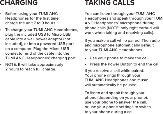 •  Before using your TUMI ANC Headphones for the ﬁrst time, charge the unit 7 to 9 hours.•  To charge your TUMI ANC Headphones, plug the included USB to Micro USB cable into a wall power adaptor (not included), or into a powered USB port on a computer. Plug the Micro-USB connector end of the cable into the TUMI ANC Headphones’ charging port.•  NOTE: It will take approximately 2 hours to reach full charge.You can listen through your TUMI ANC Headphones and speak through your TUMI ANC Headphones’ microphone during phone calls (NOTE: only right earbud will work when taking and receiving calls).If you make a call while paired: The audio and microphone automatically default to your TUMI ANC Headphones.•  Use your phone to make the call•  Press the Power Button to end the callIf you receive a call while paired: Your phone rings through your TUMI ANC Headphones and music will automatically be paused.To listen and speak through your phone (depending on your phone), use your phone to answer the call, or use your phone settings to switch to your phone during a call.CHARGING TAKING CALLS