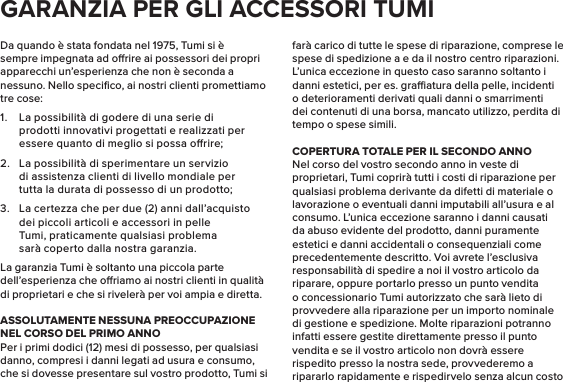 Da quando è stata fondata nel 1975, Tumi si è sempre impegnata ad orire ai possessori dei propri apparecchi un’esperienza che non è seconda a nessuno. Nello speciﬁco, ai nostri clienti promettiamo tre cose:1.  La possibilità di godere di una serie di prodotti innovativi progettati e realizzati per essere quanto di meglio si possa orire;2.  La possibilità di sperimentare un servizio di assistenza clienti di livello mondiale per tutta la durata di possesso di un prodotto;3.  La certezza che per due (2) anni dall’acquisto dei piccoli articoli e accessori in pelle Tumi, praticamente qualsiasi problema sarà coperto dalla nostra garanzia.La garanzia Tumi è soltanto una piccola parte dell’esperienza che oriamo ai nostri clienti in qualità di proprietari e che si rivelerà per voi ampia e diretta.ASSOLUTAMENTE NESSUNA PREOCCUPAZIONENEL CORSO DEL PRIMO ANNOPer i primi dodici (12) mesi di possesso, per qualsiasi danno, compresi i danni legati ad usura e consumo, che si dovesse presentare sul vostro prodotto, Tumi si farà carico di tutte le spese di riparazione, comprese le spese di spedizione a e da il nostro centro riparazioni. L’unica eccezione in questo caso saranno soltanto i danni estetici, per es. graatura della pelle, incidenti o deterioramenti derivati quali danni o smarrimenti dei contenuti di una borsa, mancato utilizzo, perdita di tempo o spese simili.COPERTURA TOTALE PER IL SECONDO ANNONel corso del vostro secondo anno in veste di proprietari, Tumi coprirà tutti i costi di riparazione per qualsiasi problema derivante da difetti di materiale o lavorazione o eventuali danni imputabili all’usura e al consumo. L’unica eccezione saranno i danni causati da abuso evidente del prodotto, danni puramente estetici e danni accidentali o consequenziali come precedentemente descritto. Voi avrete l’esclusiva responsabilità di spedire a noi il vostro articolo da riparare, oppure portarlo presso un punto vendita o concessionario Tumi autorizzato che sarà lieto di provvedere alla riparazione per un importo nominale di gestione e spedizione. Molte riparazioni potranno infatti essere gestite direttamente presso il punto vendita e se il vostro articolo non dovrà essere rispedito presso la nostra sede, provvederemo a ripararlo rapidamente e rispedirvelo senza alcun costo GARANZIA PER GLI ACCESSORI TUMI