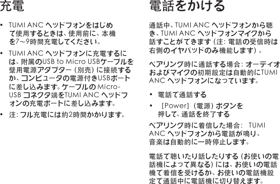 • TUMIANCヘッドフォンをはじめて使用するときは、使用前に、本機を 7～ 9 時 間 充 電 してくだ さ い 。• TUMIANCヘッドフォンに充電するには、附属のUSBtoMicroUSBケーブルを壁 用 電 源 ア ダ プ タ ー（ 別 売 ）に 接 続 す るか 、コ ン ピ ュ ー タ の 電 源 付 き U S B ポ ー トに差し込みます。ケーブルのMicro-USBコネクタ端をTUMIANCヘッドフォンの充電ポートに差し込みます。• 注：フル充電には約2時間かかります。通話中、TUMIANCヘッドフォンから聴き、TUMIANCヘッドフォンマイクから話 す こ と が で き ま す（ 注 ：電 話 の 受 信 時 は右 側の イ ヤバ ッドの み 機 能 しま す）。ぺアリング時に通話する場合：オーディオおよびマイクの初期設定は自動的にTUMIANCヘッドフォンになっています。• 電話で通話 する• ［Power］（電源）ボタンを押 して、通 話 を 終 了 す るペアリング時に着信した場合：TUMIAN Cヘッドフォンから電話 が 鳴り、音 楽 は自 動 的 に一 時 停 止しま す。電話で聴いたり話したりする（お使いの電話機によって異なる）には、お使いの電話機で着信を受けるか、お使いの電話機設定で通話中に電話機に切り替えます。充電 電話をかける