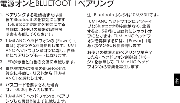 1. ペアリングする電話機または機器でBluetooth®を有効にします（Bluetooth®設定を有効にする詳細は、お使いの機器の取扱説明書を参照してください）。2. TUMIANCヘッドフォンの［Power］（電源）ボタンを5秒間長押します。TUMIAN Cヘッドフォンがオンになり、自動的 にペ ア リン グ モ ード に なりま す。3. LEDが赤色と白色の交互に点滅します。4. 電話機または機器のBluetooth®設定に移動し、リストから［TUMIA N C ］を 選 択 し ま す 。5. パスコードを要求された場合は、「0000」を入力します。6. TUMIANCヘッドフォンは、ペアリングした機器8個まで記憶します。電源オンとBLUETOOTHペアリング注：Bluetoothレンジは10M/33ftです。TUMIANCヘッドフォンにアクティブなBluetooth®接続がなく、放置す る と 、5 分 後 に 自 動 的 に シ ャ ッ ト オフになります。TUMIANCヘッドフォンを再開するには、［Power］（電源）ボタンを5秒間長押します。お使いの機器とのペアリングが完了したら、ヘッドフォン制御部（1ページ）を参照して、TUMIANCヘッドフォン か ら音 楽 を再生 しま す。