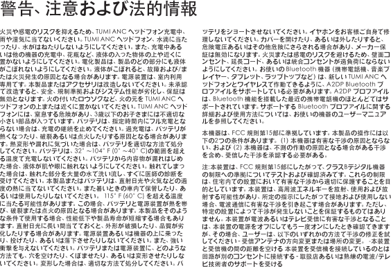 火災や感電のリスクを抑えるため、TUMIANCヘッドフォン充電中、雨や湿気に当てないください。TUMIANCヘッドフォン、水滴に当たったり、水がはねたりしないようにしてください。また、充電中あるいは他の機器の充電中、花瓶など、液体の入った物体の上や近くに置かないようにしてください。電化製品は、製品のどの部分にも液体がこぼれないようにしてください。液体がこぼれると、故障および/または火災発生の原因となる場合があります。電源装置は、室内利用専用です。本製品またはアクセサリは改造しないでください。未承認で改造すると、安全、規 制準拠およびシステム性能が劣化し、保証は無効となります。火の付いたロウソクなど、火の元をTUMIANCヘッドフォンの上または近くに置かないでください。TUMIANCヘッドフォンには、窒息する危険があり、3歳以下のお子さまには不適切な小さい部品が入っています。バッテリは、指定時間内にフル充電とならない場合は、充電の継続を止めてください。過充電は、バッテリが熱くなったり、破裂あるいは点火したりする原因となる場合があります。熱変形や漏れに気づいた場合は、バッテリを適切な方法で処分してください。バッテリは、32°～104°F(0°～40°C)の範囲を超える温度で充電しないでください。バッテリから内容物が漏れはじめた場合、液 体 が肌や眼に触れないようにしてください。触 れてしまった場合は、触れた部分を大量の水で洗い流し、すぐに医師の診断を受けてください。本製品またはバッテリは、直射日光や火気などの過度の熱に当てないでください。また暑いときの車内で保管したり、あるいは使用したりしないでください。115°F(60°C)を超える温度に当たる可能性があります。この場合、バッテリと電源装置が熱を帯び、破裂または点火の原因となる場合があります。本製品をそのような条件で使用する場合、性能低下や製品寿命が短縮する場合もあります。直射日光に長い間当てておくと、外形が破損したり、品質が劣化したりする場合があります。電源装置あるいは機器の上に乗ったり、投げたり、あ るい は落下させたりしないでください。また、強 い衝撃を与えないでください。バッテリまたは電源装置に、どのような方法でも、穴を空けたり、くぼませたり、あるいは変形させたりしないでください。変形した場合は、適切な方法で処分してください。バッテリをショートさせないでください。イヤホンをお客様ご自身で修理しないでください。カバーを開けたり、あるいは外したりすると、危険電圧あるいはその他危険にさらされる場合があり、メーカー保証は無効になります。火災または感電のリスクを避けるため、壁面コンセント、延長コード、あるいは統合コンセントが過負荷にならないようにしてください。お使いのBluetooth機器（携帯電話機、音楽プレイヤー、タブレット、ラップトップなど）は、新しいTUMIANCヘッドフォンとワイヤレスで作動できるように、A2DPBluetoothプロファイルをサポートしている必要があります。A2DPプロファイルは、Bluetooth機能を搭載した最近の携帯電話機のほとんどではサポートされています。サポートするBluetoothプロファイルに関する詳細および使用方法については、お使いの機器のユーザーマニュアル を 参 照 してく だ さ い 。本機器は、FCC規則第15部に準拠しています。本製品の操作には以下の 2つの条件があります。（1）本機器は有害な干渉の原因とならない、および（2）本機器は、不測の 作動の原因となる場合がある干渉を含め、受信した干渉を承認する必要がある。注:本装置は、FCC規則第15部にしたがって、クラスBデジタル機器の制限への準拠についてテストおよび確認済みです。これらの制限は、住宅内での設置において有害な干渉から適切に保護することを目的としています。本装置は、高周波エネルギーを放射、使用および放射する可能性があり、所定の指示にしたがって接地および使用しない場合、電波通信に有害な干渉を引き起こす場合があります。ただし、特定の設置によって干渉が発生しないことを保証するものではありません。本装置が電波あるいはテレビ受信に有害な干渉となることは、本装置の電源をオフにしてもう一度オンにしたとき確認できますが、その場合、ユーザーは、以下のいずれかの方法で干渉の修正を試してください‐受信アンテナの方向変更または場所の変更。-本装置と受信機の間の距離を空ける本装置を受信機を接続しているのとは回路が別のコンセントに接続する‐取扱店あるいは熟練の電波/テレビ技術者の サポートを受ける警告、注意および法的情報