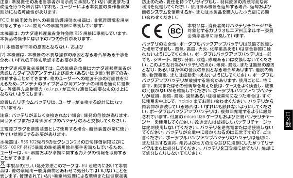 注意：準拠責任のある当事者が明示的に承認していない変更または改造を行った場合はいずれも、ユーザーによる本装置の操作権限が無 効 に なる可 能 性 が あ りま す。FCC無線周波放射への暴露防護規則本機器は、非管理環境を規制対象とするFCC放射への暴露制限に準拠しています。本機器は、カナダ連邦産業省免許免除RSS規格に準拠しています。本製品の操作には以下の2つの条件があります。(1)本機器が干渉の原因とならない、および(2)本機器は、本機器の不要な操作の原因となる場合がある干渉を含め、いずれの干渉も承認する必要があるカナダ連邦産業省規則では、この無線送信機はカナダ連邦産業省が承認したタイプのアンテナおよび最大（あるいは少量）利得でのみ、作動することができます。他のユーザーへの電波干渉の可能性を抑えるため、アンテナのタイプおよび同アンテナの利得を適切に選択し、等価等方放射電力（e.i.r.p.）が正常な通信に必要なもの以上にな らな い よ うに しま す。設置したリチウムバッテリは、ユーザーが交換する設計にはなっていません。注意：バッテリが正しく交換されない場合、爆発の危険があります。同じタイプまたは等価タイプのバッテリのみと交換してください。主電源プラグを断路装置として使用する場合、断路装置が常に使いやすい状態にする必要があります。本機器は、RSS102発行5のセクション2.5の日常評価制限並びにRSS-102RF発行5暴露の準拠適用除外要件を満たしているため、ユーザーは、RF暴露および準拠に関するカナダの情報を取得すること がで きま す。本製品の正しい処分方法このマークは、EU地域内において本製品は、他の家庭用一般廃棄物とあわせて処分してはいけないことを表します。管理されていない廃棄物処理による環境または健康被害防止のため、責任を持ってリサイクルし、材料資源の持続可能な再利用を促進してください。使用済み機器を返却する場合、返却および回収システムを使用するか、または本製品を購入した小売店にお問い合わせください。本製品は、消費者向けバッテリチャージャを対象とするカリフォルニア州エネルギー委員会 効 率 基 準 に 準 拠 して い ま す。バッテリの安全性：ポータブルバックアップバッテリは低温で乾燥した場所で保管し、湿気、高温、火 炎、化 学薬品あ るいは腐食物質に触れないようにしてください。ポータブルバックアップバッテリは一部でも、ショート、開放、分解、改造、修理あるいは交換しないでください。このような行為がバッテリの点か、爆発、漏洩、または過熱の原因となり、あるいは身体の 怪我の原因となる場合があります。過度の衝撃、物理衝撃、または振動を与えないようにしてください。ポータブルバックアップバッテリが破損する場合があります。使用ごとに、特に落下、衝突またはその他衝撃を与えた後は、ケースをよく検査し、破損の兆候がないかを確認してください。ポータブルバックアップバッテリが破損、膨張、漏洩、過熱あるいは機能異常になった場合は、すぐに使用を中止して、Incipioまでお問い合わせください。バッテリから内 容 物 が 漏 洩 して い る 場 合 は 、い ず れ に も 触 れ な い よ う に して く だ さい。ポータブルバックアップバッテリは、複数回充電するように設計されています。付属のmicroUSBケーブルおよび正規バッテリチャージャーを使用してください。改造または破損したバッテリチャージャは絶対使用しないでください。バッテリを逆充電または逆接続しないでください。バッテリが充電中に暖かくなるのは正常ですので、ご注意ください。ポータブルバックアップバッテリのバッテリは適切に、また該当する連邦、州および地方の法令並びに規則にしたがってリサイクルまたは処分してください。バッテリをゴミ箱に捨てたり、焼却にて処分したりしないでください。