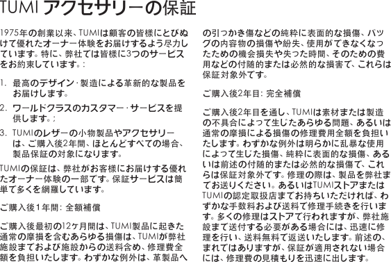 1975年の創業以来、TUMIは顧客の皆様にとびぬけて優れたオーナー体験をお届けするよう尽力しています。特に、弊社では皆様に3つのサービスを お 約 束 して い ま す。:1. 最高のデザイン・製造による革新的な製品をお届けします。2. ワールドクラスのカスタマー・サービスを提供 し ま す 。;3. TUMIのレザーの小物製品やアクセサリーは、ご購入後2年間、ほとんどすべての場合、製品保証の対象になります。TUMIの保証は、弊社がお客様にお届けする優れた オ ー ナ ー 体 験 の 一 部 で す 。保 証 サ ー ビ ス は 簡単 で 多 く を 網 羅 して い ま す。ご 購 入 後 １ 年 間 ：全 額 補 償ご購入後最初の12ヶ月間は、TUMI製品に起きた通常の摩損を含むあらゆる損傷は、TUMIが弊社施設までおよび施設からの送料含め、修理費全額を負担いたします。わずかな例外は、革製品への 引 っ か き 傷 な ど の 純 粋 に 表 面 的 な 損 傷 、バ ッグの内容物の 損傷や紛失、使用ができなくなったための機会損失や失った時間、そのための費用などの付随的または必然的な損害で、これらは保証対象外です。ご 購 入 後 2 年 目 ：完 全 補 償ご購入後2年目を通し、TUMIは素材または製造の不具合によって生じたあらゆる問題、あるいは通常の摩損による損傷の修理費用全額を負担いたします。わずかな例外は明らかに乱暴な使用によって生じた損傷、純粋に表面的な損傷、あるいは前述の付随的または必然的な損傷で、これらは保証対象外です。修理の際は、製品を弊社までお 送りくだ さい。あ るい はT U M Iストア また はTUMIの認定取扱店までお持ちいただければ、わずかな手数料および送料で修理手続きを行います 。多 く の 修 理 は ス ト ア で 行 わ れ ま す が 、弊 社 施設まで送付する必要がある場合には、迅速に修理を行い、送料無料で返送いたします。前述の、まれではありますが、保証が適用されない場合には、修理費の見積もりを迅速に出します。TUMIアクセサリーの保証