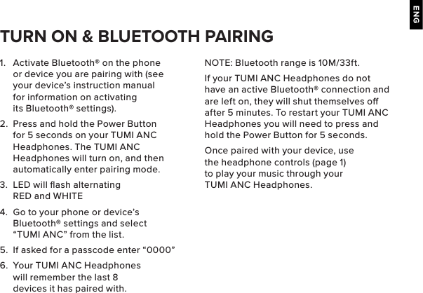 ENG1.  Activate Bluetooth® on the phone or device you are pairing with (see your device’s instruction manual for information on activating its Bluetooth® settings).2.  Press and hold the Power Button for 5 seconds on your TUMI ANC Headphones. The TUMI ANC Headphones will turn on, and then automatically enter pairing mode. 3.  LED will ﬂash alternating RED and WHITE4.  Go to your phone or device’s Bluetooth® settings and select “TUMI ANC” from the list.5.  If asked for a passcode enter “0000” 6.  Your TUMI ANC Headphones will remember the last 8 devices it has paired with.TURN ON &amp; BLUETOOTH PAIRINGNOTE: Bluetooth range is 10M/33ft.If your TUMI ANC Headphones do not have an active Bluetooth® connection and are left on, they will shut themselves o after 5 minutes. To restart your TUMI ANC Headphones you will need to press and hold the Power Button for 5 seconds.Once paired with your device, use the headphone controls (page 1) to play your music through your TUMI ANC Headphones.