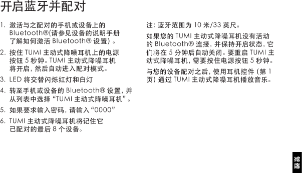 1. 激活与之配对的手机或设备上的Bluetooth®(请参见设备的说明手册了解如何激活Bluetooth®设置）。2. 按住TUMI主动式降噪耳机上的电源按钮5秒钟。TUMI主动式降噪耳机将开启，然后自动进入配对模式。3. LED将交替闪烁红灯和白灯4. 转至手机或设备的Bluetooth®设置，并从列表中选择“TUMI主动式降噪耳机”。5. 如果要求输入密码，请输入“0000”6. TUMI主动式降噪耳机将记住它已配对的最后8个设备。开启蓝牙并配对注：蓝牙范围为10米/33英尺。如果您的TUMI主动式降噪耳机没有活动的Bluetooth®连接，并保持开启状态，它们将在5分钟后自动关闭。要重启TUMI主动式降噪耳机，需要按住电源按钮5秒钟。与您的设备配对之后，使用耳机控件（第1页）通过TUMI主动式降噪耳机播放音乐。