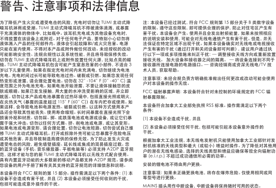 为了降低产生火灾或遭受电击的风险，充电时切勿让TUMI主动式降噪耳机淋雨或受潮。TUMI主动式降噪耳机不得被液体滴溅，或暴露于充满液体的物体中，比如瓶中。该耳机充电或为其他设备充电时，不得放置在该设备上或附近。对于任何电子产品，要特别小心切勿将液体溅入产品的任何部件内。液体会引起故障和/或火灾危害。电源只能在室内使用。不得对本产品或附件做任何改动。未经授权的改动可能影响安全性、法规合规性以及系统性能，并且将导致保修失效。切勿在TUMI主动式降噪耳机上或附件放置任何火源，比如点亮的蜡烛。TUMI主动式降噪耳机包含可能产生窒息危害的小部件，不适合3岁以下儿童使用。如果在指定充电时间内未充满电，切勿继续为电池充电。充电时间过长可能导致电池过热、破裂或引燃。如果您发现任何热变形或泄露，请合理处置电池。切勿在32°-104°F(0°-40°C)温度范围之外为电池充电。如果电池开始泄露，不要让液体接触您的皮肤 或 眼 睛 。如 果 已 发 生 接 触 ，用 大 量 的 水 冲 洗 受 影 响 的 区 域 ，并 立 即就医。切勿让本产品或电池暴露在过热环境中，包括直接光照或明火，在炎热天气（暴露的温度超过115°F(60°C)）在车内贮存或使用。如果这样，会导致电池和电源发热、破裂或引燃。以这种方式使用本产品还会导致其性能丧失、使用寿命缩短。长时间暴露在直接光照下会损 害 外 观 和 材 质 。切 勿 踩 、掷 、或 跌 落 电 池 或 电 源 或 设 备 ，或 让 它 们 暴露于强大冲击。切勿以任何方式撕、挤、削电池或电源，或让其变形。如果电池或电源变形，请合理处置。切勿让电池短路。切勿尝试自己维修TUMI主动式降噪耳机。打开或拆除外壳可能让您暴露于危险电压或其他危害，并且导致制造商提供的保修无效。为了防止发生火灾或遭受电击的风险，避免墙壁插座、延长线或集成的简易插座过载。您的蓝牙设备（手机、音乐播放器、平板电脑等）必须支持A2DP蓝牙规范，这样才能与您的新TUMI主动式降噪耳机以无线方式配合使用。具有内置蓝牙功能的大多数新的移动产品都支持A2DP规范。请参阅您设备的用户手册了解有关其支持的蓝牙规范的详细信息和说明。本设备符合FCC规则的第15部分。操作需满足以下两个条件：(1)本设备不会造成有害干扰，并且(2)本设备必须接受任何收到的干扰，包括可能造成意外操作的干扰。注：本设备已经过测试，符合FCC规则第15部分关于B类数字设备的限制。遵守这些限制，即可提供合理的保护，防止对住宅区产生有害干扰。本设备会产生、使用并且会发出射频能量，如果未按照相应的说明安装和使用，可能会对无线电通信产生有害干扰。但是，并无法保证在特定区域不出现干扰。如果本设备确实对无线电或电视接收产生有害的干扰（通过打开和关闭设备即可判断），建议用户通过执行以下一项或多项措施来纠正干扰：—调整接收天线方向或重新放置接收天线。加大设备和接收器之间的隔离。—将设备连接到不同于接收器所连接电路的电路插口。—咨询经销商或资深无线电/TV技术 人 员 ，获 取 帮 助 。注意事项：未经合规负责方明确批准做出任何更改或改动可能会使用户对本设备的操作无效。FCC辐射暴露声明：本设备符合针对未控制的环境规定的FCC辐射暴露限制。本设备符合加拿大工业部免执照RSS标准。操作需满足以下两个条件：(1)本设备不会造成干扰，并且(2)本设备必须接受任何干扰，包括可能引起本设备意外操作的干扰。根据加拿大工业法规，本无线电发射机只能使用加拿大工业部针对发射机核准的天线类型和最大（或较小）增益时操作。为了降低对其他用户的潜在无线电感染，选择的天线类型和增益应确保等效全向辐射功率(e.i.r.p.)不超过成功通信所必需的功率。安装的锂电池不得由用户更换。注意事项：如果未正确更换电池，将存在爆炸危险。仅使用相同或同等型号进行更换。MAINS插头用作中断设备，中断设备将保持随时可用的状态。警 告 、注 意 事 项 和 法 律 信 息